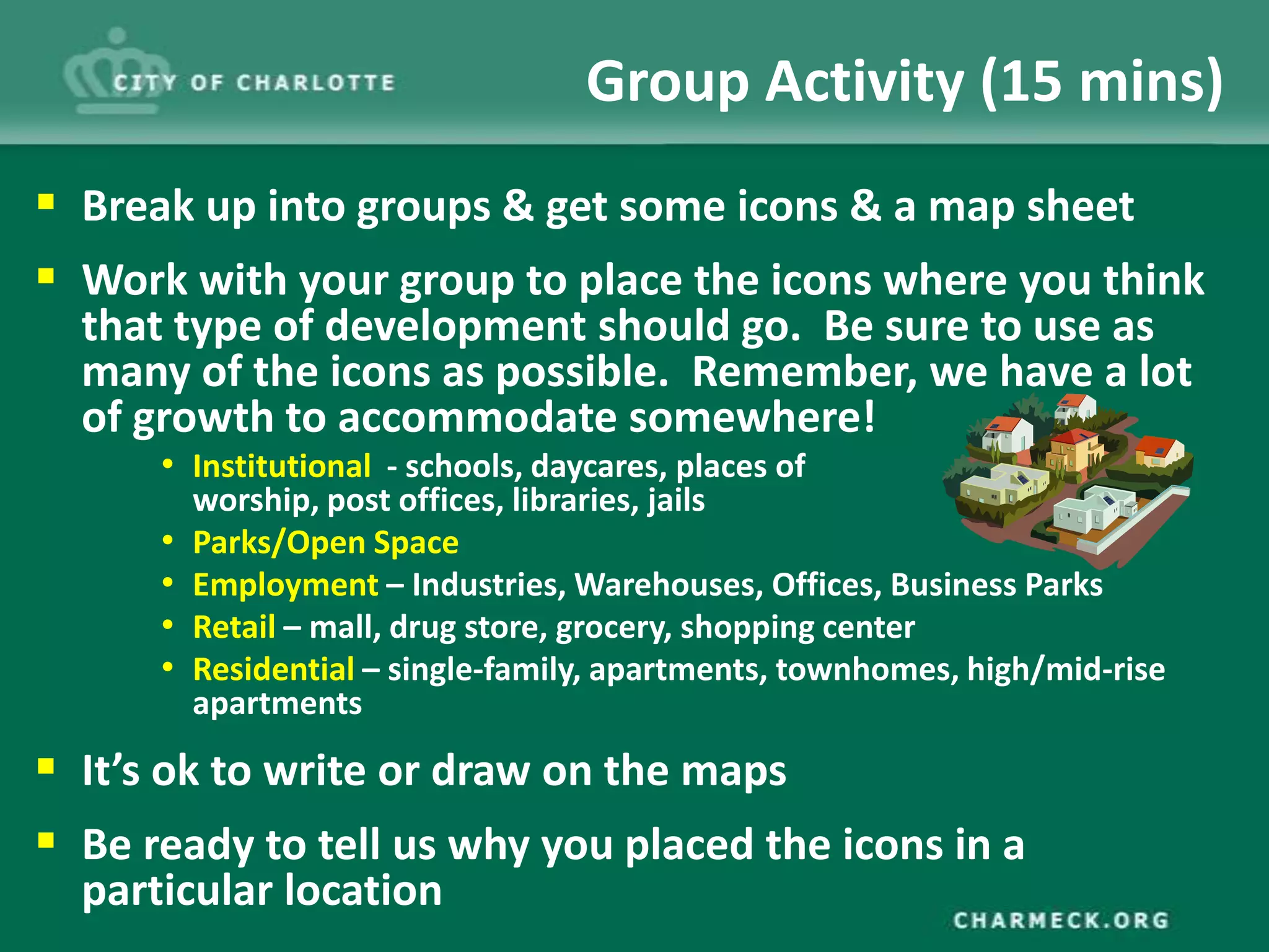 Group Activity (15 mins)
 Break up into groups & get some icons & a map sheet
 Work with your group to place the icons where you think
  that type of development should go. Be sure to use as
  many of the icons as possible. Remember, we have a lot
  of growth to accommodate somewhere!
      • Institutional - schools, daycares, places of
          worship, post offices, libraries, jails
      •   Parks/Open Space
      •   Employment – Industries, Warehouses, Offices, Business Parks
      •   Retail – mall, drug store, grocery, shopping center
      •   Residential – single-family, apartments, townhomes, high/mid-rise
          apartments

 It’s ok to write or draw on the maps
 Be ready to tell us why you placed the icons in a
  particular location
 