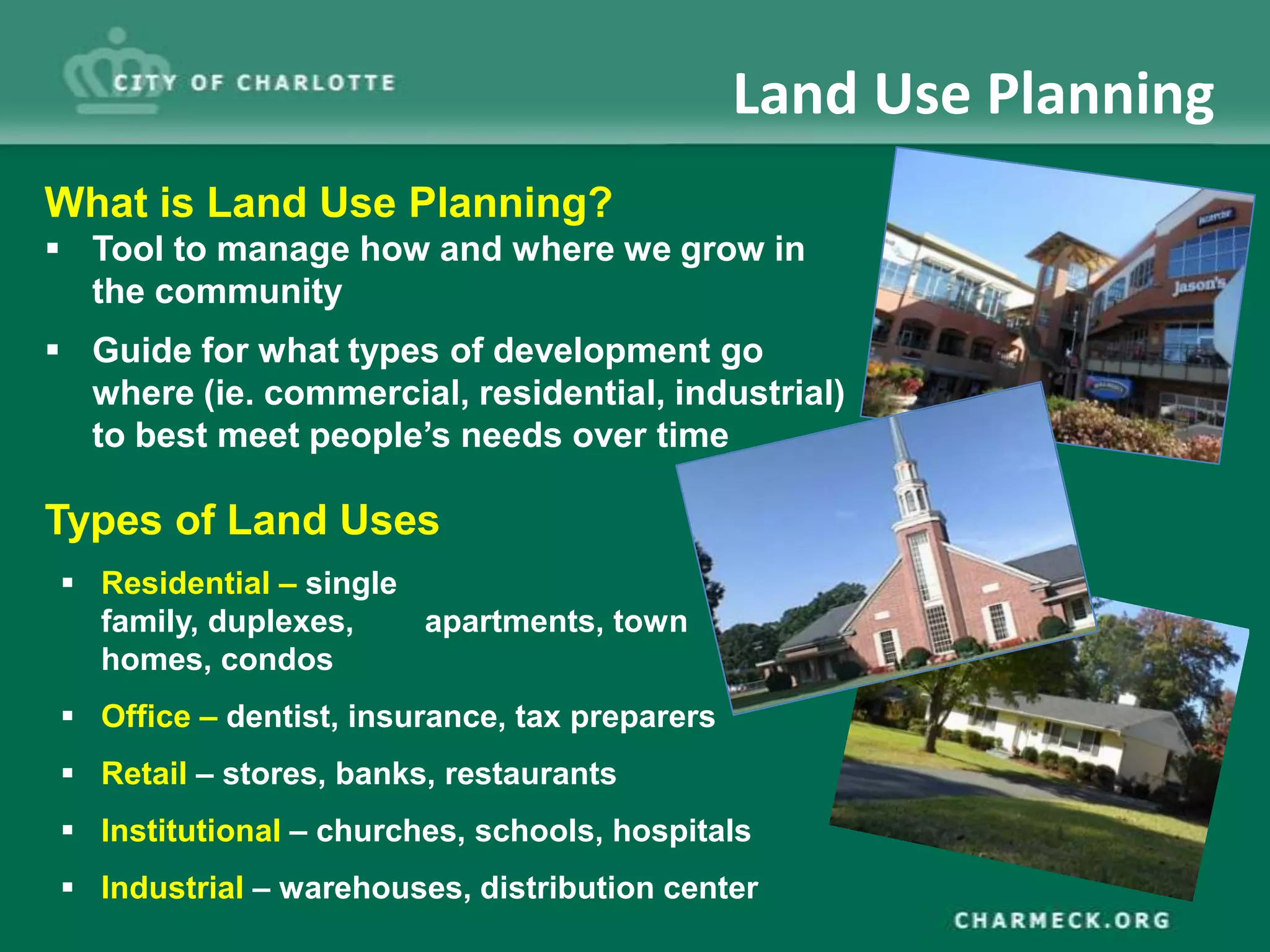 Land Use Planning
What is Land Use Planning?
 Tool to manage how and where we grow in
  the community
 Guide for what types of development go
  where (ie. commercial, residential, industrial)
  to best meet people’s needs over time

Types of Land Uses
 Residential – single
  family, duplexes,    apartments, town
  homes, condos
 Office – dentist, insurance, tax preparers
 Retail – stores, banks, restaurants
 Institutional – churches, schools, hospitals
 Industrial – warehouses, distribution center
 