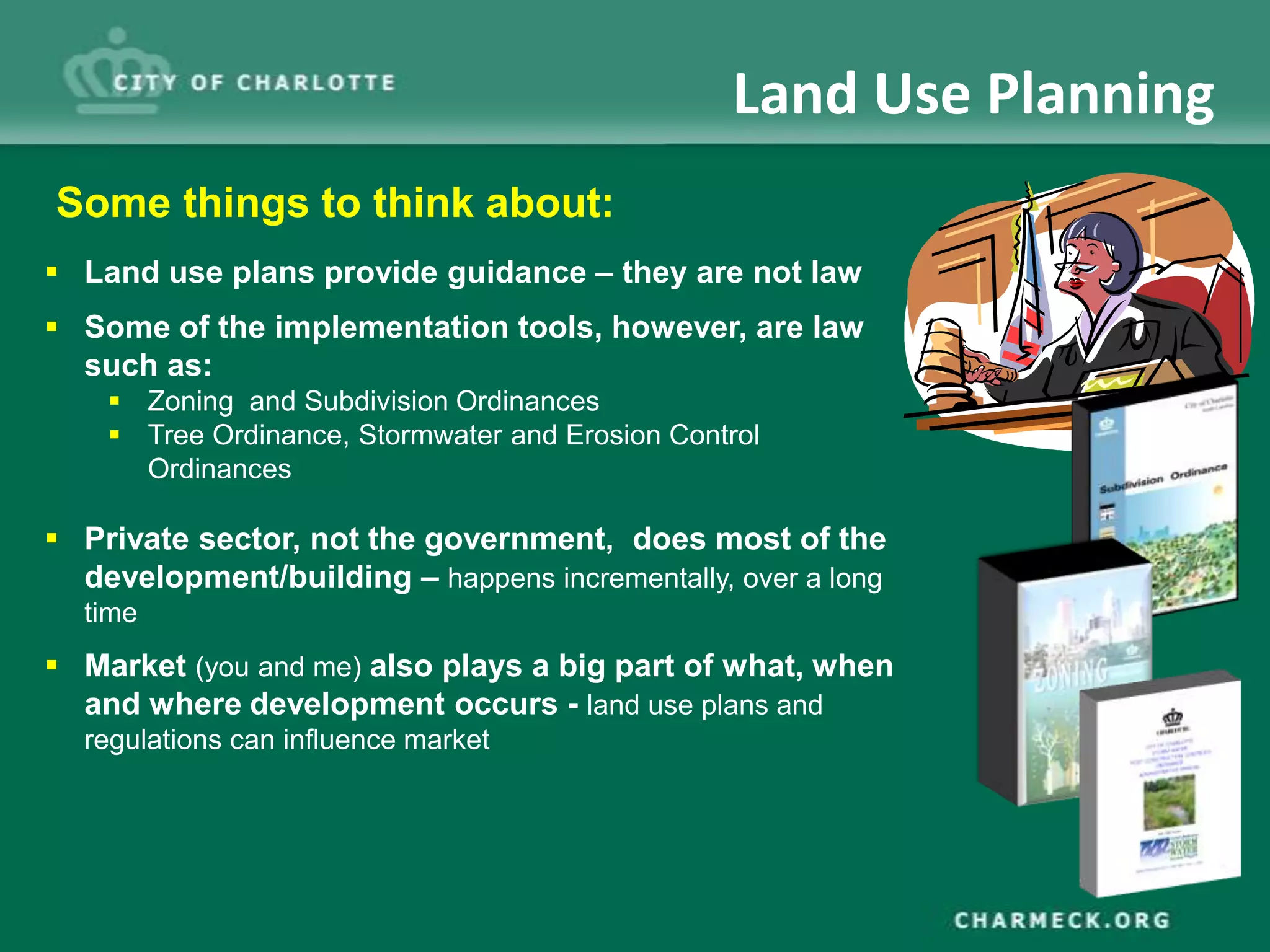 Land Use Planning
Some things to think about:
 Land use plans provide guidance – they are not law
 Some of the implementation tools, however, are law
  such as:
     Zoning and Subdivision Ordinances
     Tree Ordinance, Stormwater and Erosion Control
      Ordinances

 Private sector, not the government, does most of the
  development/building – happens incrementally, over a long
  time
 Market (you and me) also plays a big part of what, when
  and where development occurs - land use plans and
  regulations can influence market
 
