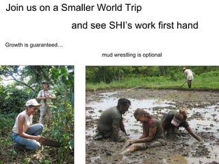 Join us on a Smaller World Trip  and see SHI’s work first hand Growth is guaranteed…   mud wrestling is optional 