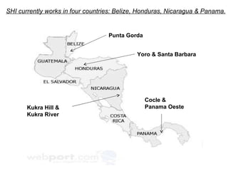 Punta Gorda Yoro & Santa Barbara Kukra Hill & Kukra River  Cocle &  Panama Oeste SHI currently works in four countries: Belize, Honduras, Nicaragua & Panama. 