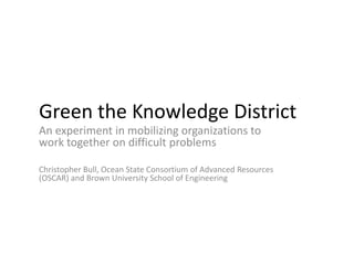 Green the Knowledge District
An experiment in mobilizing organizations to
work together on difficult problems

Christopher Bull, Ocean State Consortium of Advanced Resources
(OSCAR) and Brown University School of Engineering
 