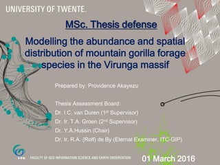 Modelling the abundance and spatial
distribution of mountain gorilla forage
species in the Virunga massif
Prepared by: Providence Akayezu
Thesis Assessment Board:
Dr. I.C. van Duren (1st Supervisor)
Dr. Ir. T.A. Groen (2nd Supervisor)
Dr. Y.A.Hussin (Chair)
Dr. Ir. R.A. (Rolf) de By (Eternal Examiner, ITC-GIP)
MSc. Thesis defense
01 March 2016
 