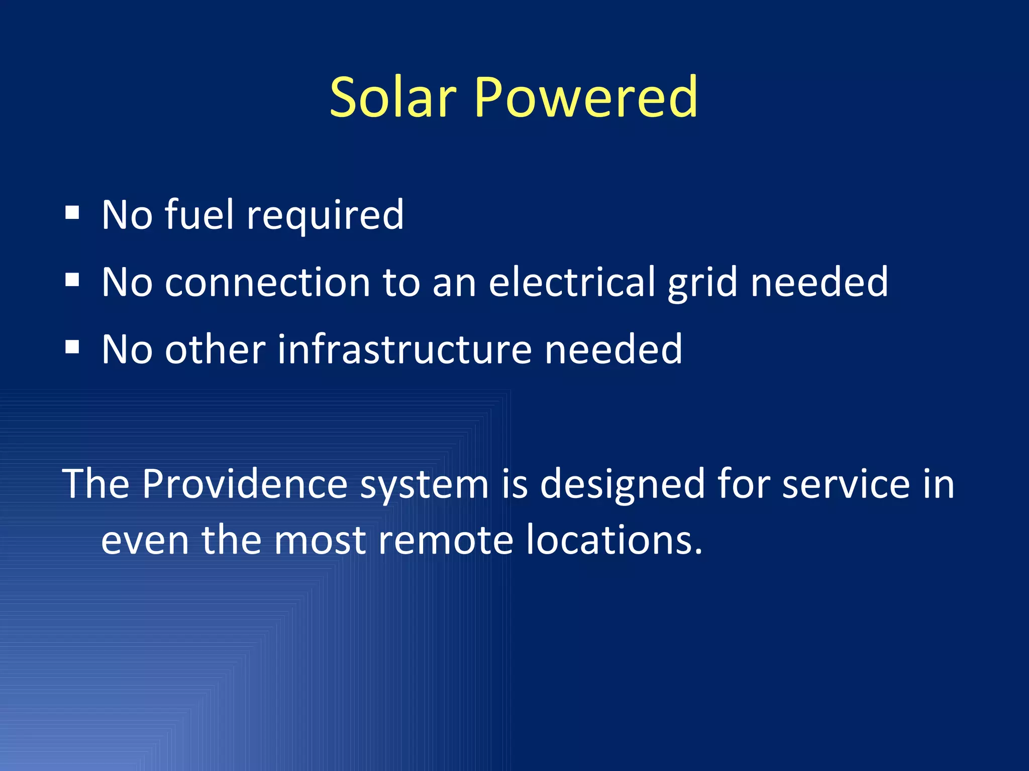 Solar Powered No fuel required No connection to an electrical grid needed No other infrastructure needed The Providence system is designed for service in even the most remote locations. 