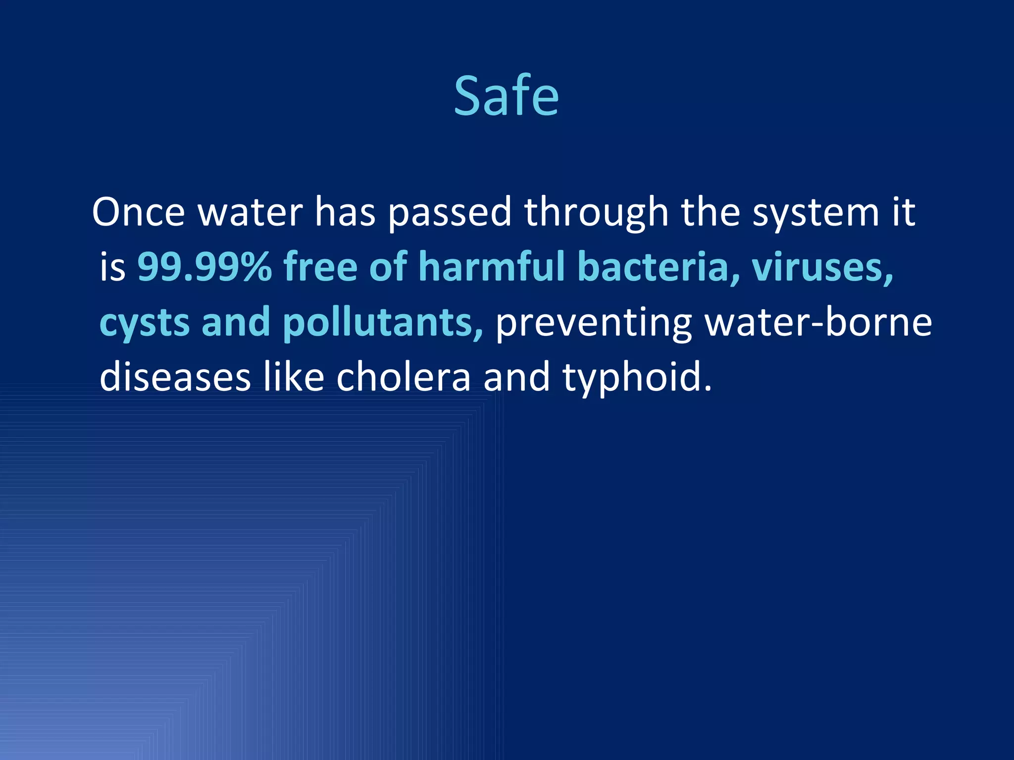 Safe Once water has passed through the system it is  99.99% free of harmful bacteria, viruses, cysts and pollutants,  preventing water-borne diseases like cholera and typhoid. 