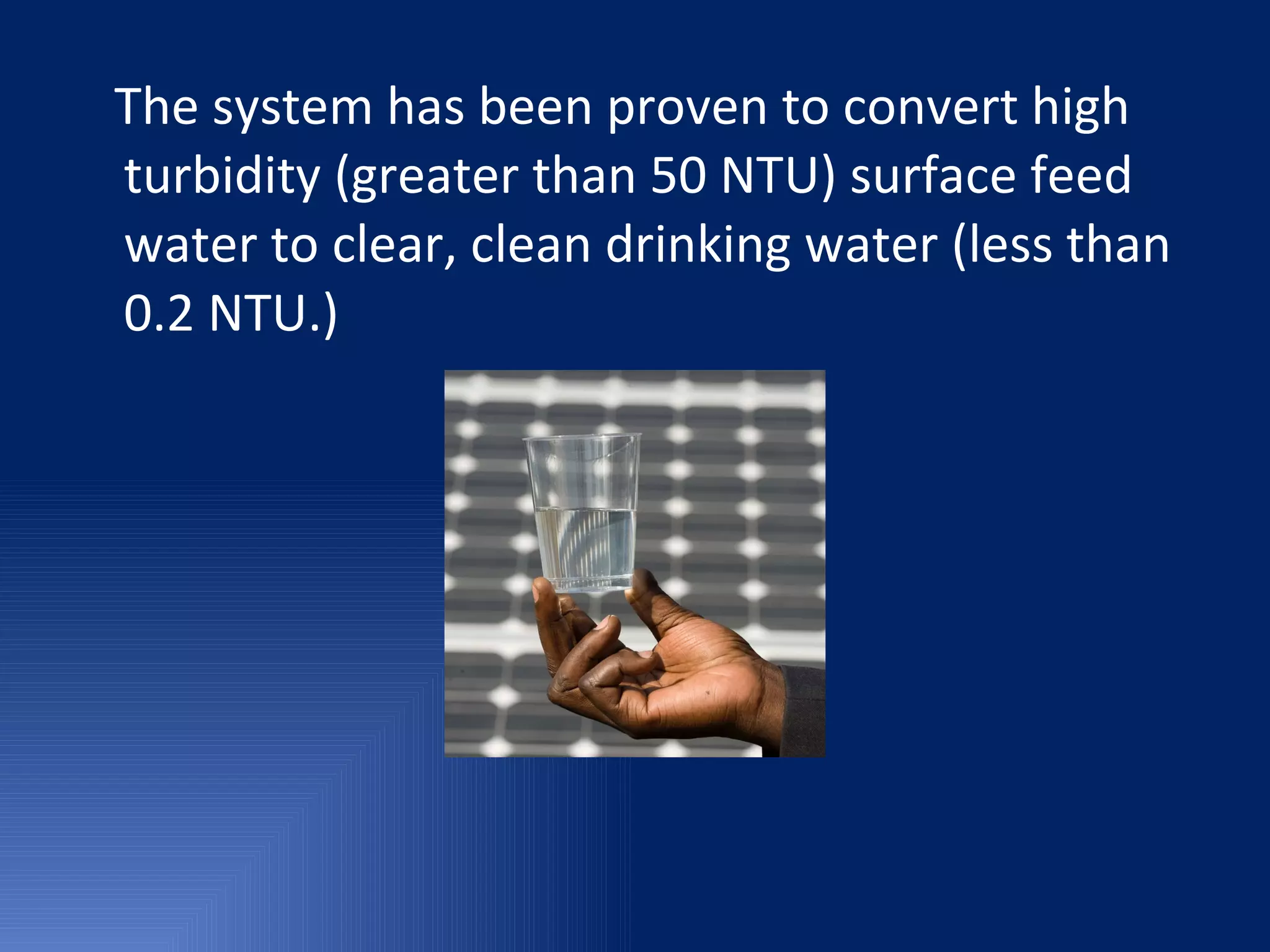 The system has been proven to convert high turbidity (greater than 50 NTU) surface feed water to clear, clean drinking water (less than 0.2 NTU.) 