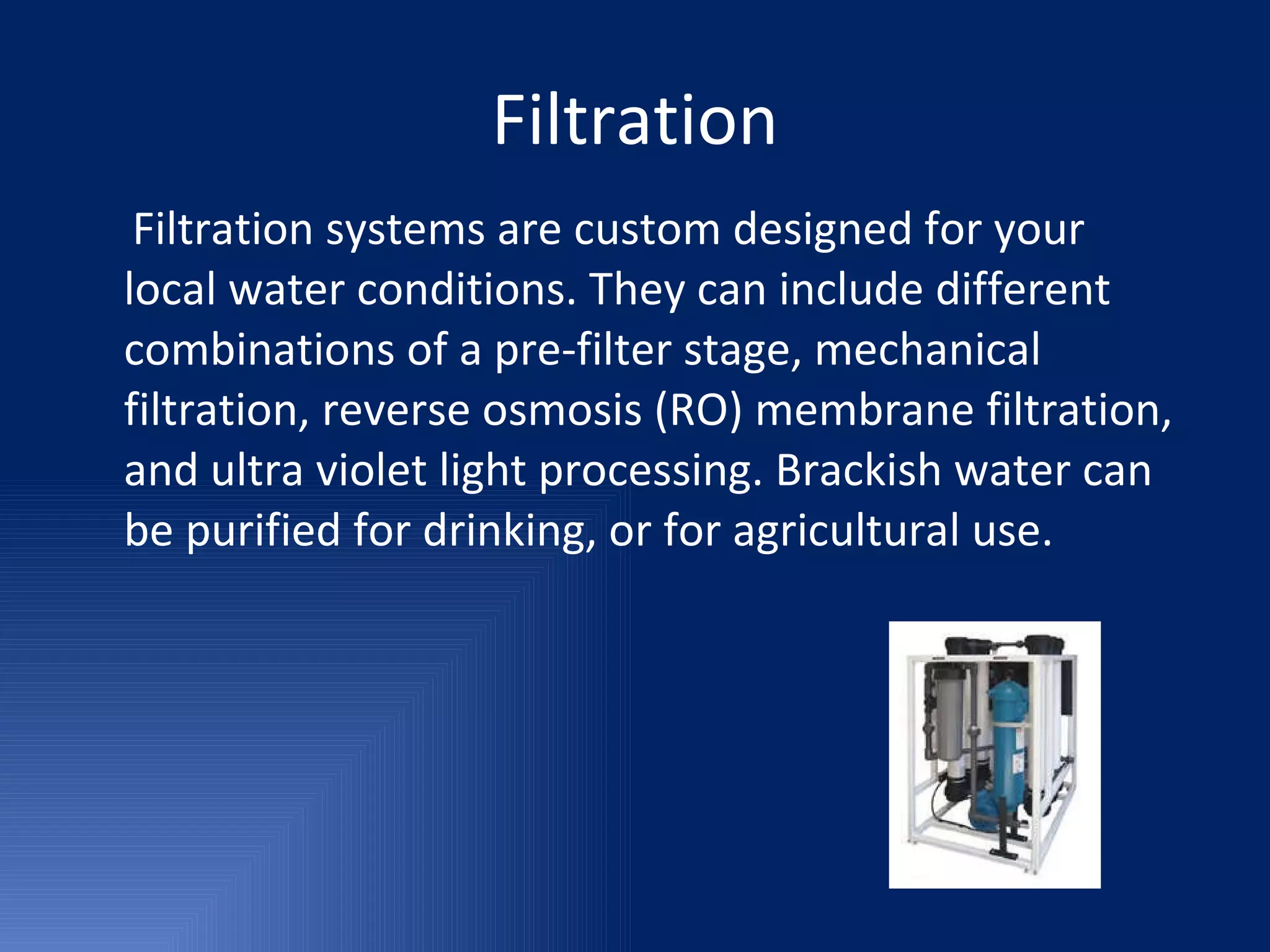 Filtration Filtration systems are custom designed for your local water conditions. They can include different combinations of a pre-filter stage, mechanical filtration, reverse osmosis (RO) membrane filtration, and ultra violet light processing. Brackish water can be purified for drinking, or for agricultural use. 