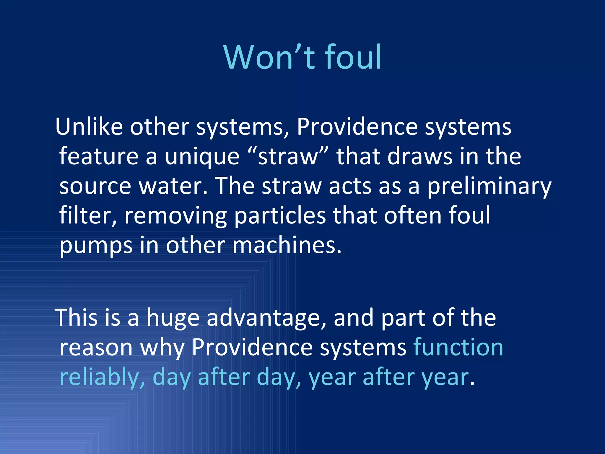 Won’t foul Unlike other systems, Providence systems feature a unique “straw” that draws in the source water. The straw acts as a preliminary filter, removing particles that often foul pumps in other machines. This is a huge advantage, and part of the reason why Providence systems  function reliably, day after day, year after year .  