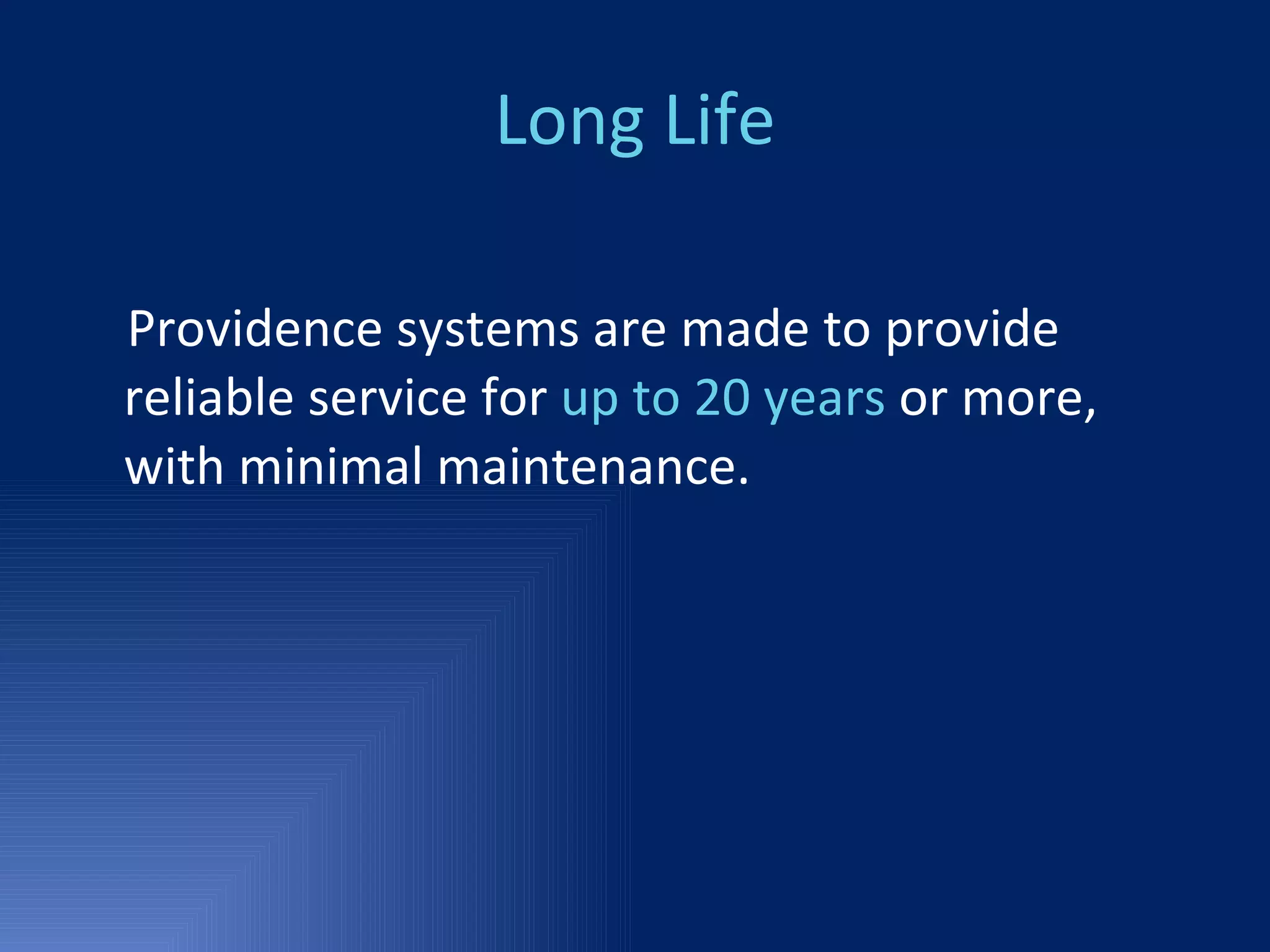 Long Life Providence systems are made to provide reliable service for  up to 20 years  or more, with minimal maintenance. 
