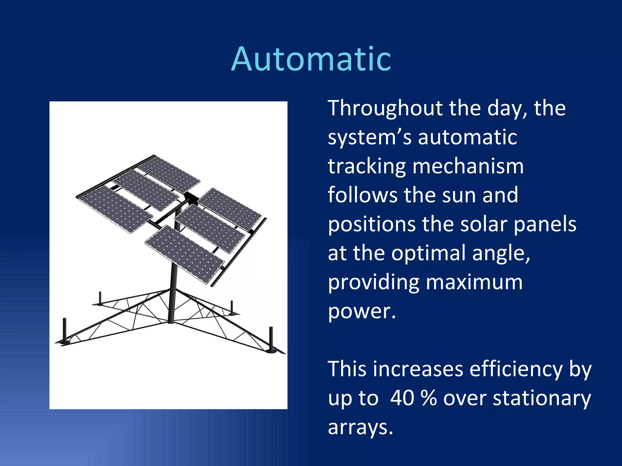 Automatic Throughout the day, the system’s automatic tracking mechanism follows the sun and positions the solar panels at the optimal angle, providing maximum power. This increases efficiency by up to  40 % over stationary arrays. 