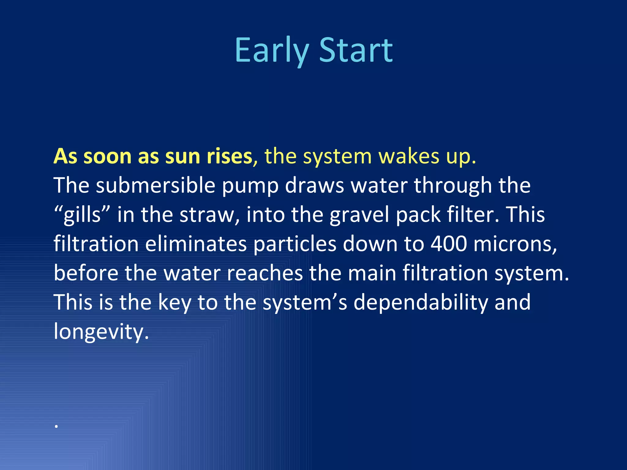 Early Start As soon as sun rises , the system wakes up. The submersible pump draws water through the “gills” in the straw, into the gravel pack filter. This filtration eliminates particles down to 400 microns, before the water reaches the main filtration system. This is the key to the system’s dependability and longevity.  .  