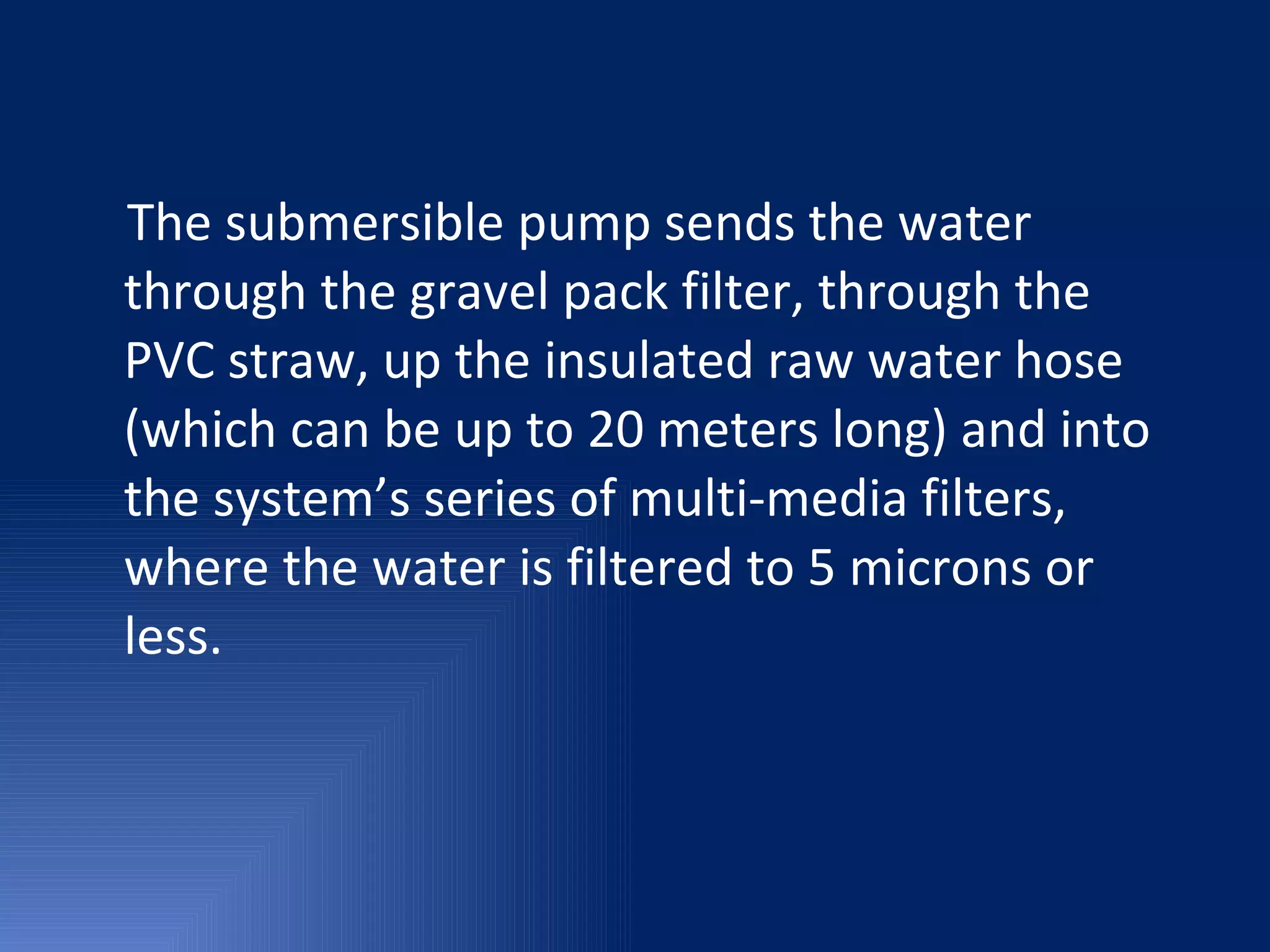 The submersible pump sends the water through the gravel pack filter, through the PVC straw, up the insulated raw water hose (which can be up to 20 meters long) and into the system’s series of multi-media filters, where the water is filtered to 5 microns or less.  