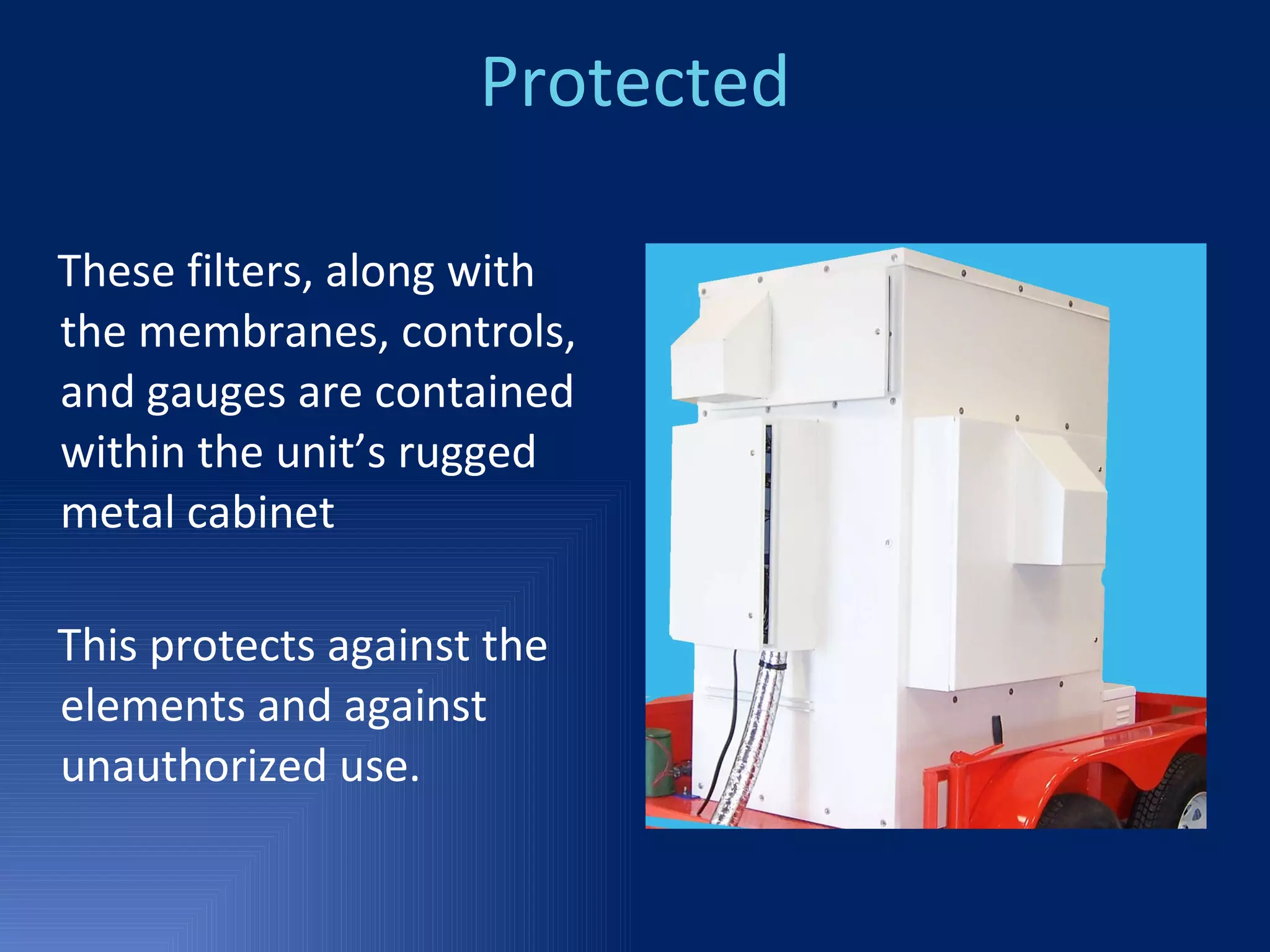 Protected These filters, along with the membranes, controls, and gauges are contained within the unit’s rugged metal cabinet  This protects against the elements and against unauthorized use. 
