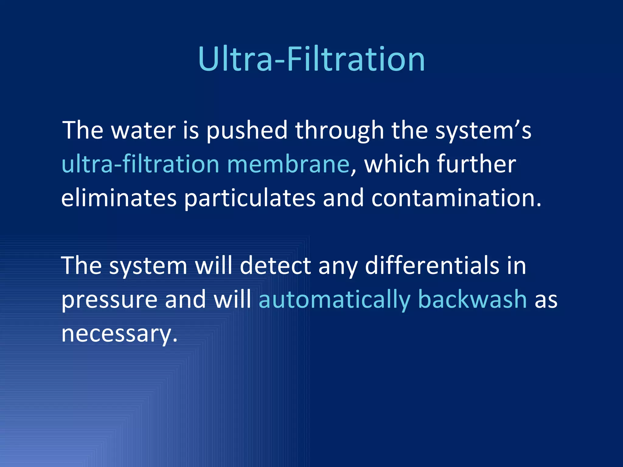 Ultra-Filtration The water is pushed through the system’s  ultra-filtration membrane , which further eliminates particulates and contamination.  The system will detect any differentials in pressure and will  automatically backwash  as necessary.  