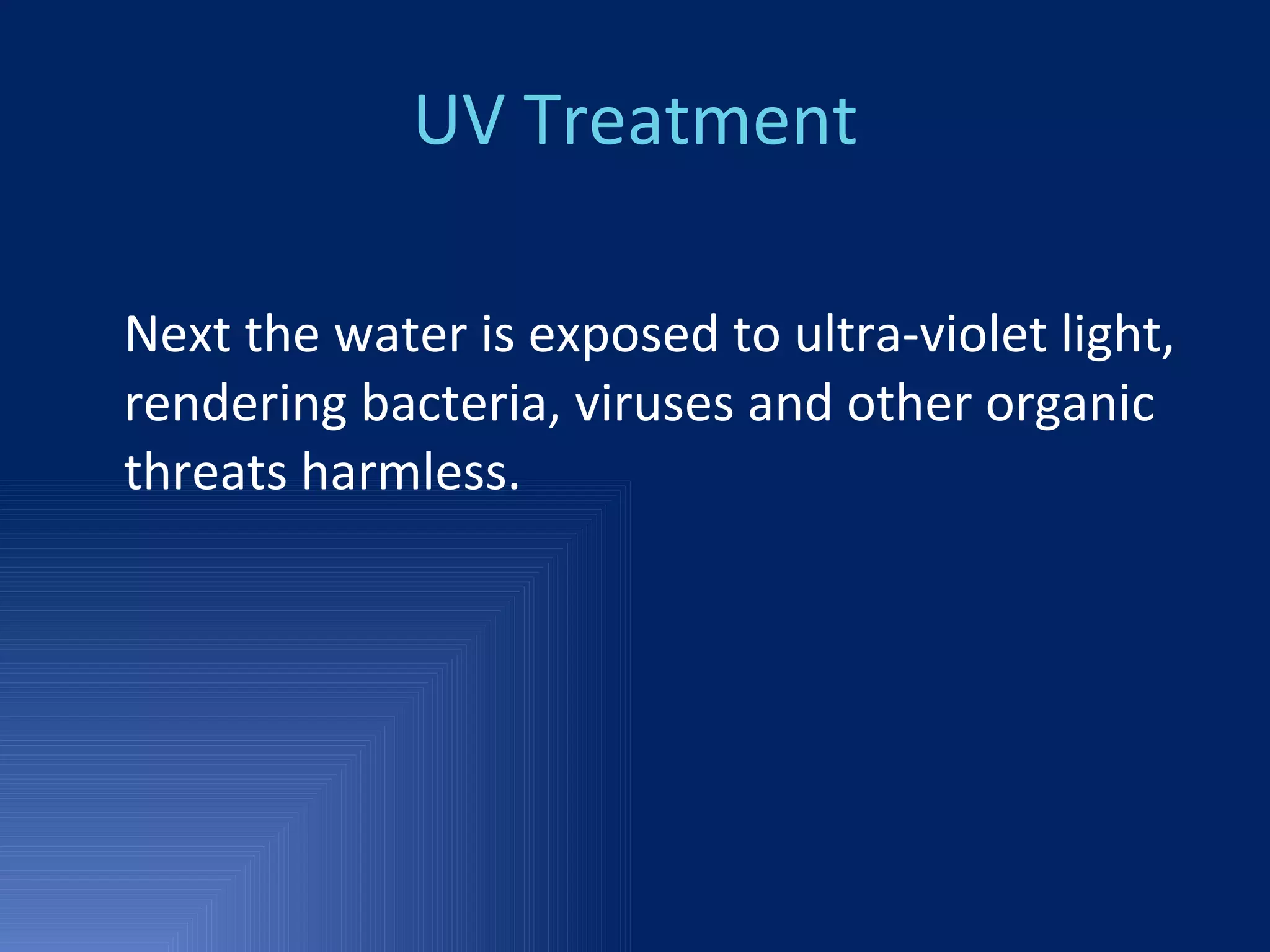 UV Treatment Next the water is exposed to ultra-violet light, rendering bacteria, viruses and other organic threats harmless.  