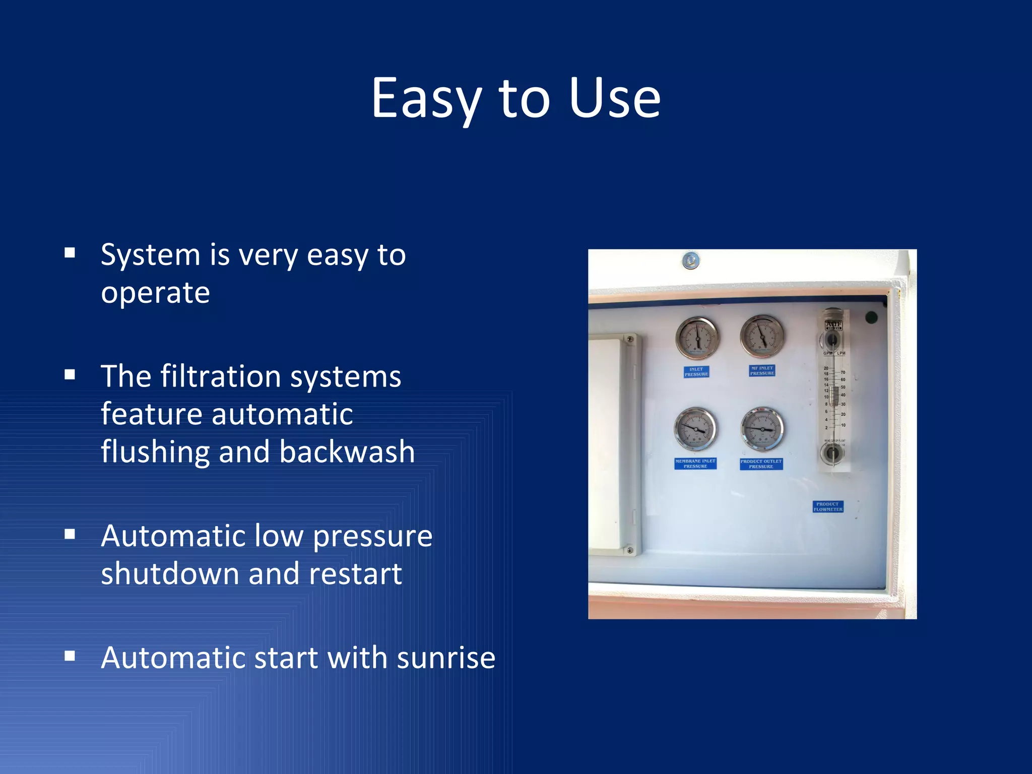 Easy to Use System is very easy to operate The filtration systems feature automatic  flushing and backwash Automatic low pressure shutdown and restart Automatic start with sunrise 