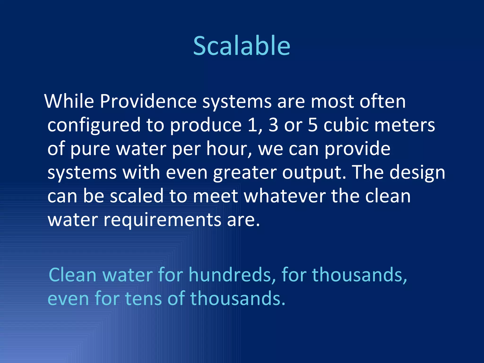Scalable While Providence systems are most often configured to produce 1, 3 or 5 cubic meters of pure water per hour, we can provide systems with even greater output. The design can be scaled to meet whatever the clean water requirements are. Clean water for hundreds, for thousands, even for tens of thousands. 