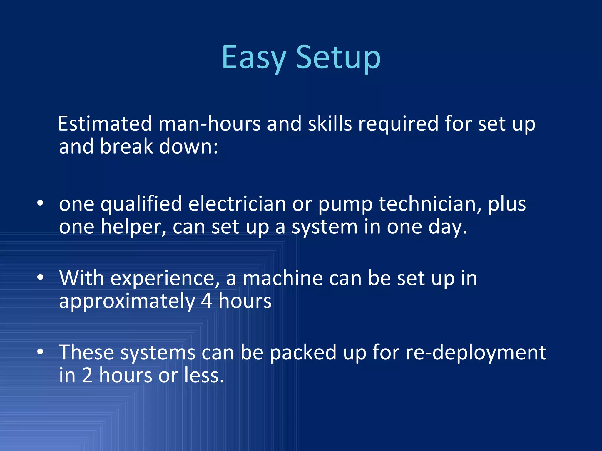 Easy Setup Estimated man-hours and skills required for set up and break down: one qualified electrician or pump technician, plus one helper, can set up a system in one day. With experience, a machine can be set up in approximately 4 hours These systems can be packed up for re-deployment in 2 hours or less. 