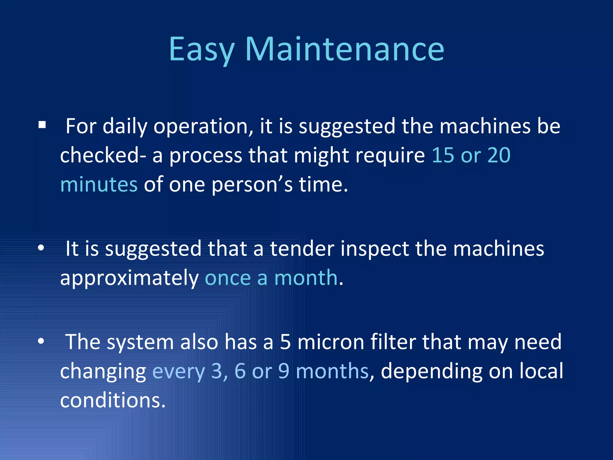Easy Maintenance For daily operation, it is suggested the machines be checked- a process that might require  15 or 20 minutes  of one person’s time.  It is suggested that a tender inspect the machines approximately  once a month . The system also has a 5 micron filter that may need changing  every 3, 6 or 9 months , depending on local conditions. 