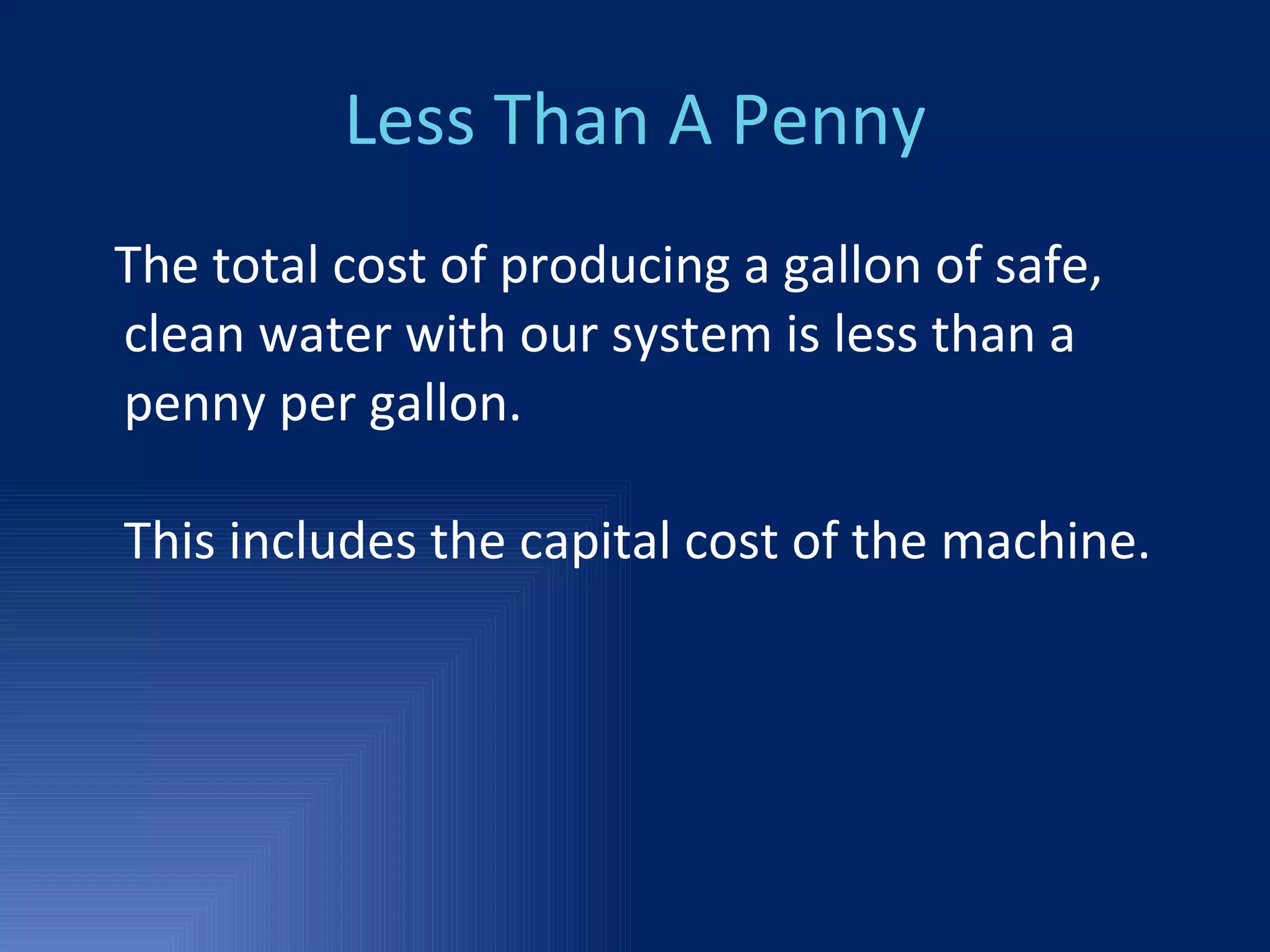 Less Than A Penny The total cost of producing a gallon of safe, clean water with our system is less than a penny per gallon. This includes the capital cost of the machine. 