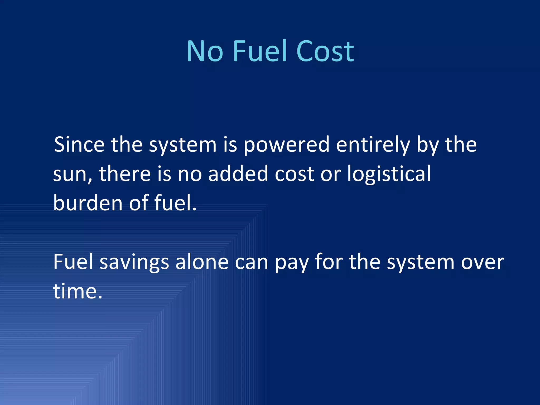 No Fuel Cost Since the system is powered entirely by the sun, there is no added cost or logistical burden of fuel. Fuel savings alone can pay for the system over time. 
