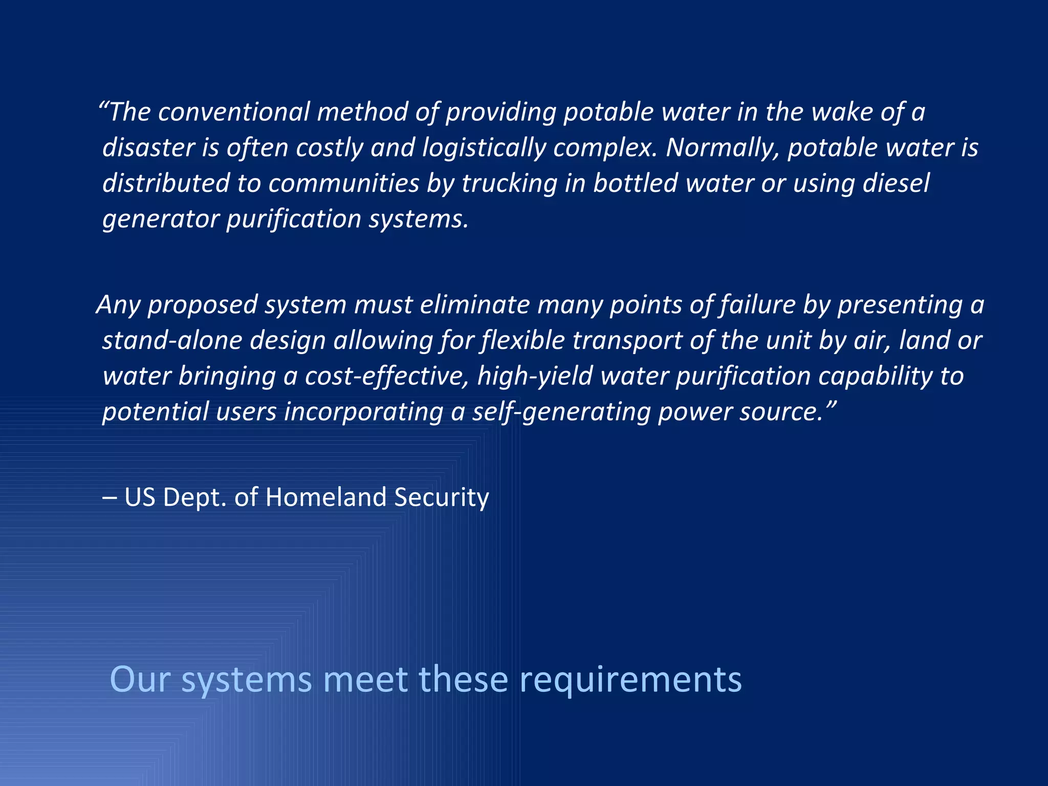 “ The conventional method of providing potable water in the wake of a disaster is often costly and logistically complex. Normally, potable water is distributed to communities by trucking in bottled water or using diesel generator purification systems.  Any proposed system must eliminate many points of failure by presenting a stand-alone design allowing for flexible transport of the unit by air, land or water bringing a cost-effective, high-yield water purification capability to potential users incorporating a self-generating power source.” –  US Dept. of Homeland Security Our systems meet these requirements 
