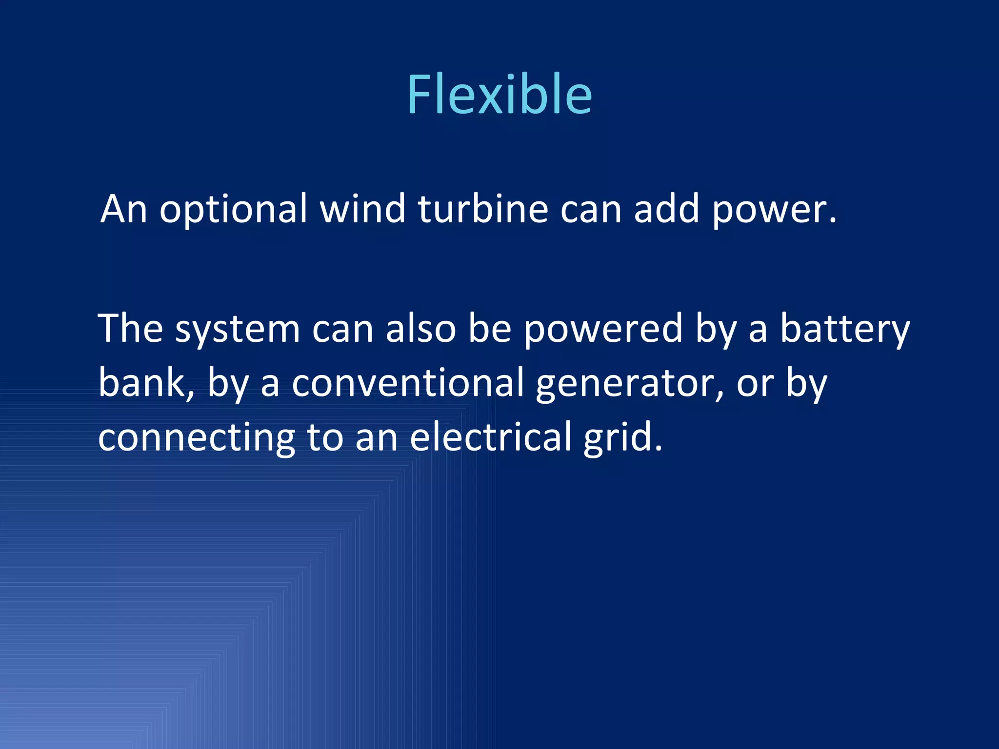 Flexible An optional wind turbine can add power. The system can also be powered by a battery bank, by a conventional generator, or by connecting to an electrical grid. 