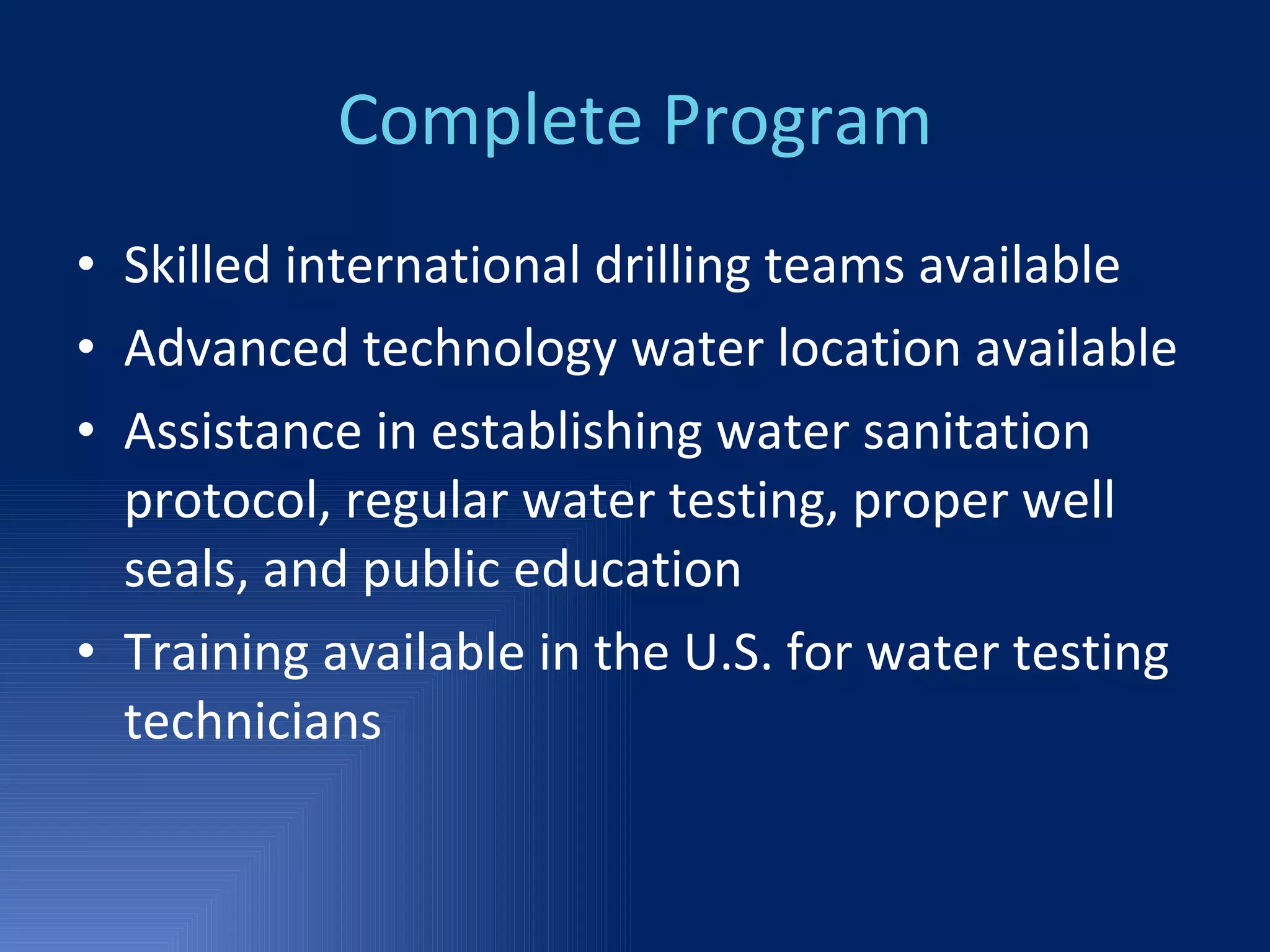 Complete Program Skilled international drilling teams available Advanced technology water location available Assistance in establishing water sanitation protocol, regular water testing, proper well seals, and public education Training available in the U.S. for water testing technicians 