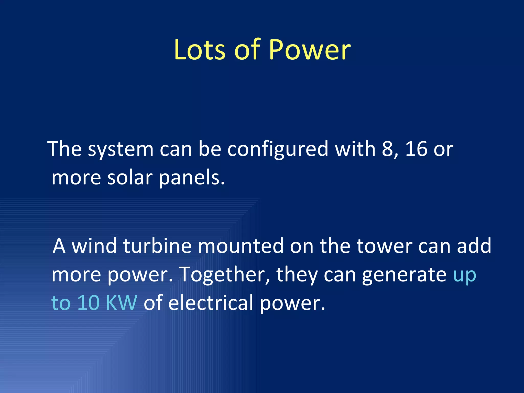 Lots of Power The system can be configured with 8, 16 or more solar panels. A wind turbine mounted on the tower can add more power. Together, they can generate  up to 10 KW  of electrical power. 