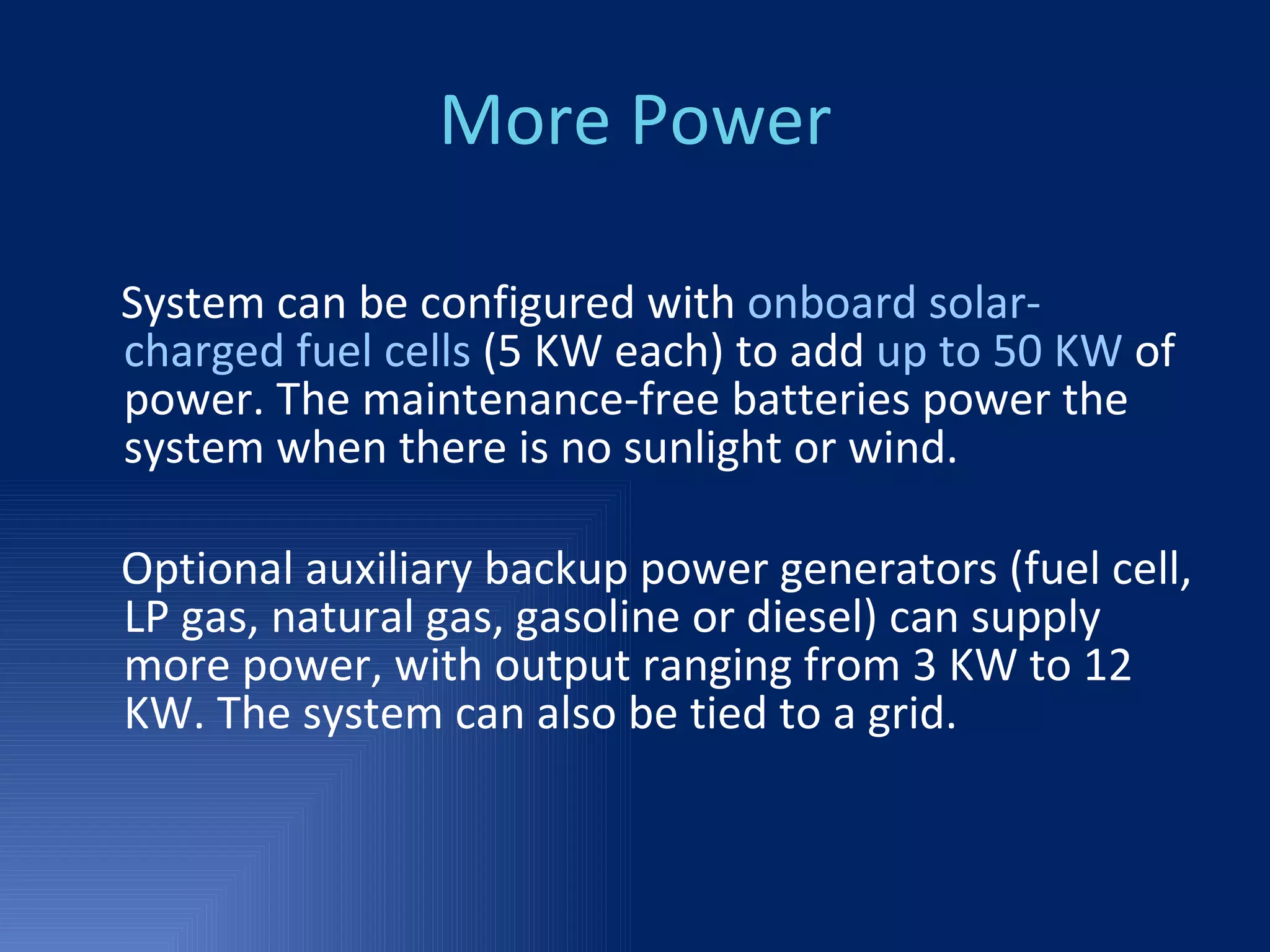 More Power System can be configured with  onboard solar-charged fuel cells  (5 KW each) to add  up to 50 KW  of   power. The maintenance-free batteries power the system when there is no sunlight or wind.  Optional auxiliary backup power generators (fuel cell, LP gas, natural gas, gasoline or diesel) can supply more power, with output ranging from 3 KW to 12 KW. The system can also be tied to a grid. 