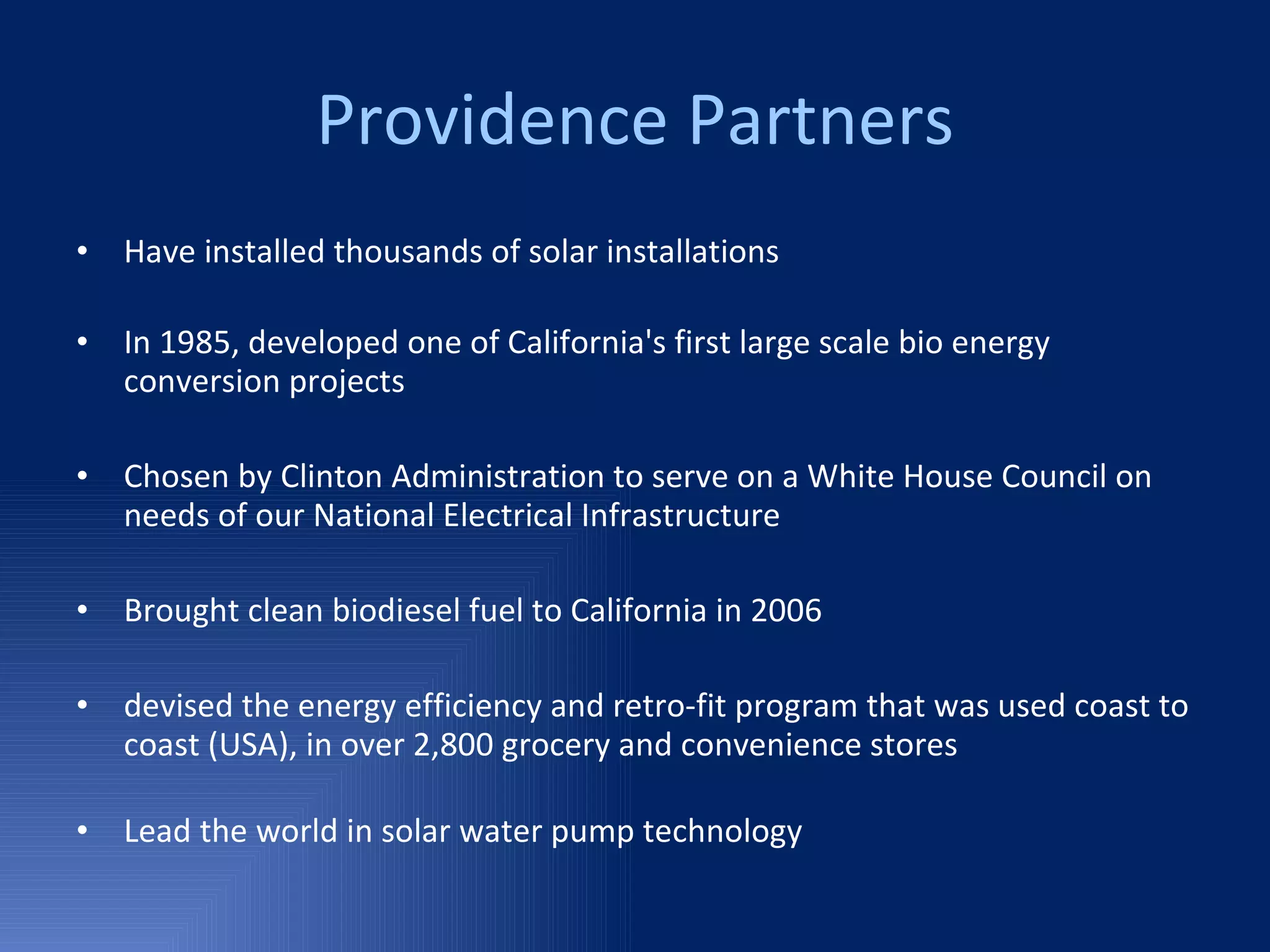 Providence Partners Have installed thousands of solar installations In 1985, developed one of California's first large scale bio energy conversion projects  Chosen by Clinton Administration to serve on a White House Council on  needs of our National Electrical Infrastructure Brought clean biodiesel fuel to California in 2006  devised the energy efficiency and retro-fit program that was used coast to coast (USA), in over 2,800 grocery and convenience stores  Lead the world in solar water pump technology  