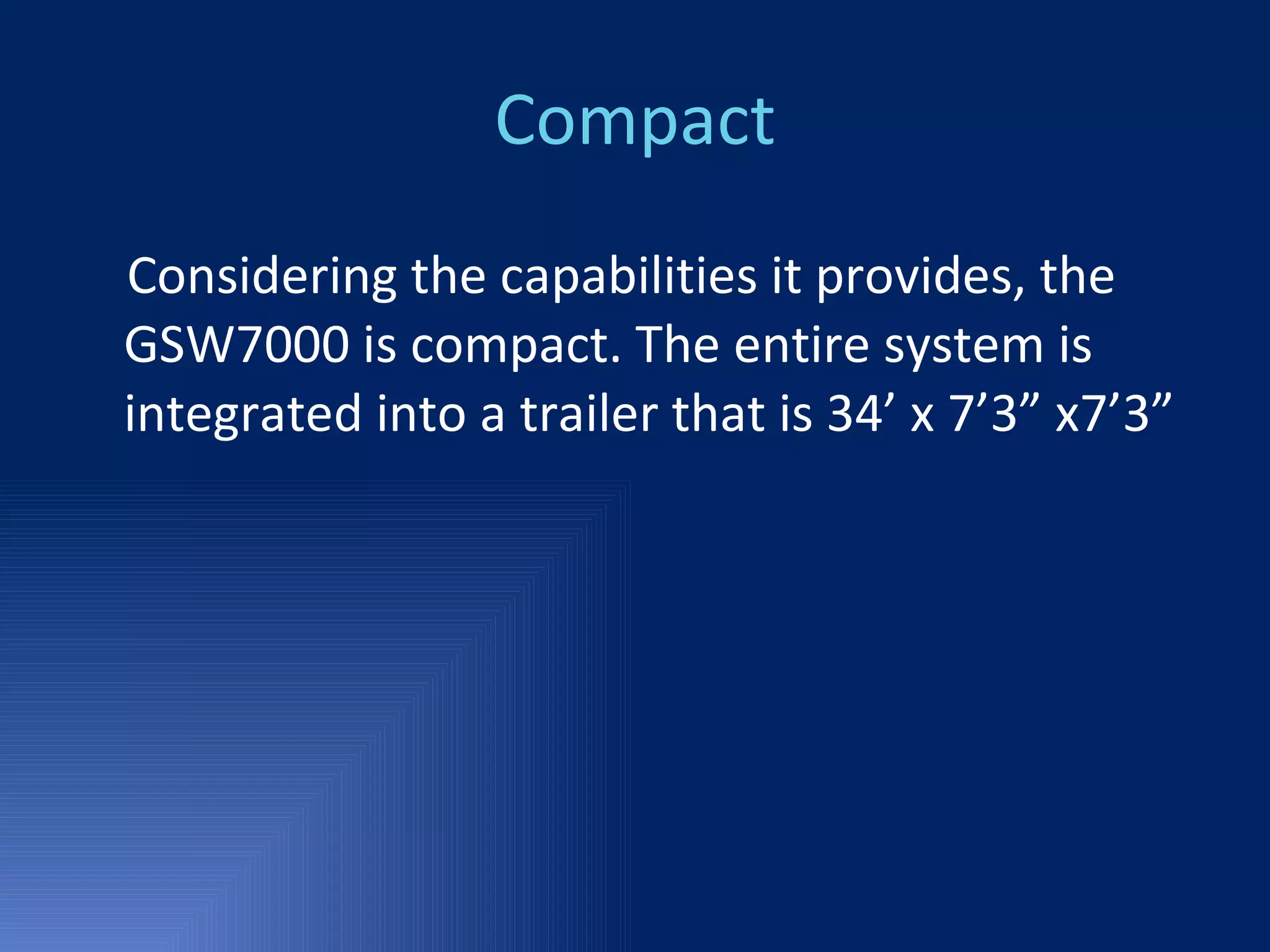 Compact Considering the capabilities it provides, the GSW7000 is compact. The entire system is integrated into a trailer that is 34’ x 7’3” x7’3” 