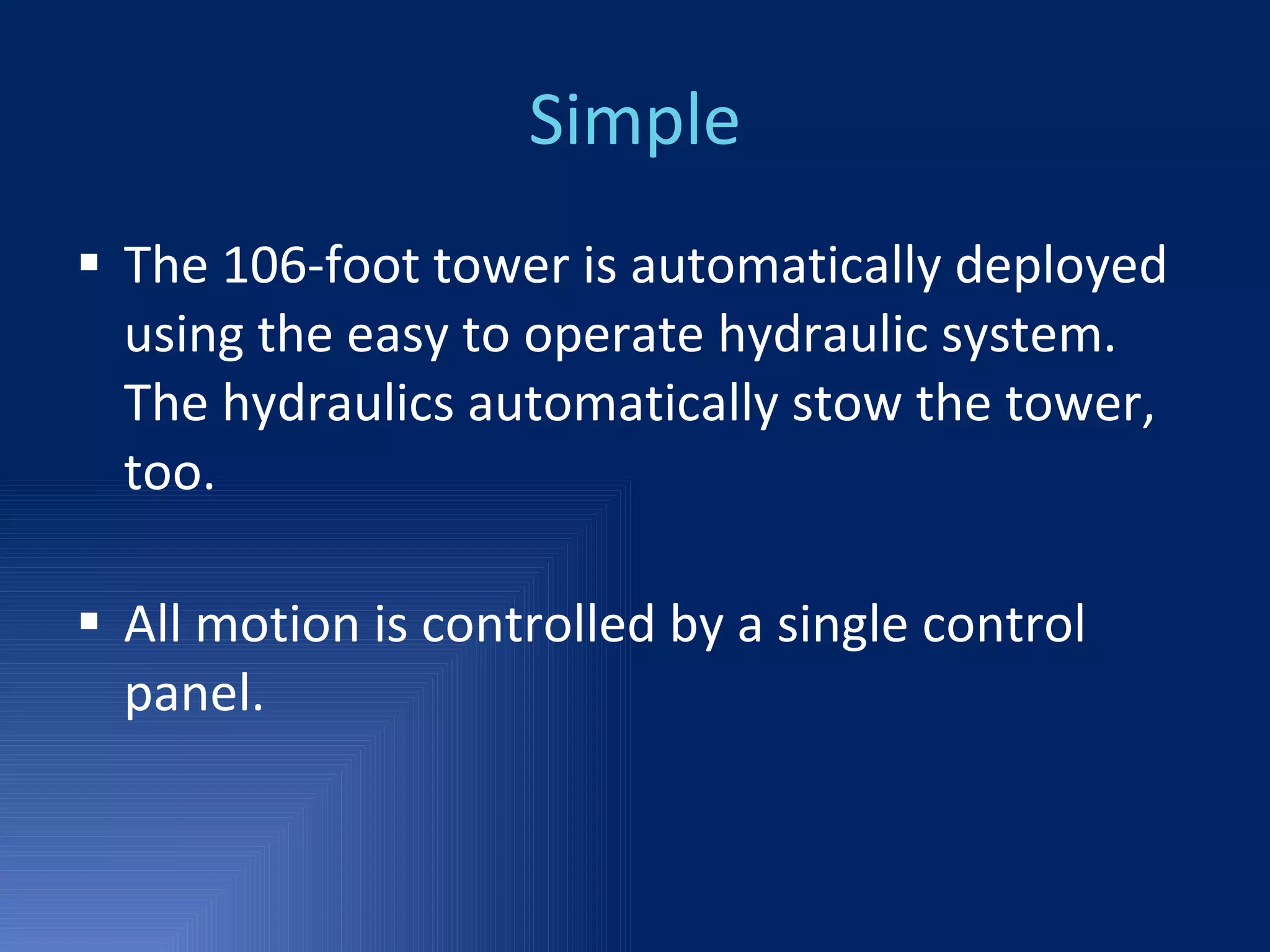 Simple The 106-foot tower is automatically deployed using the easy to operate hydraulic system. The hydraulics automatically stow the tower, too. All motion is controlled by a single control panel. 