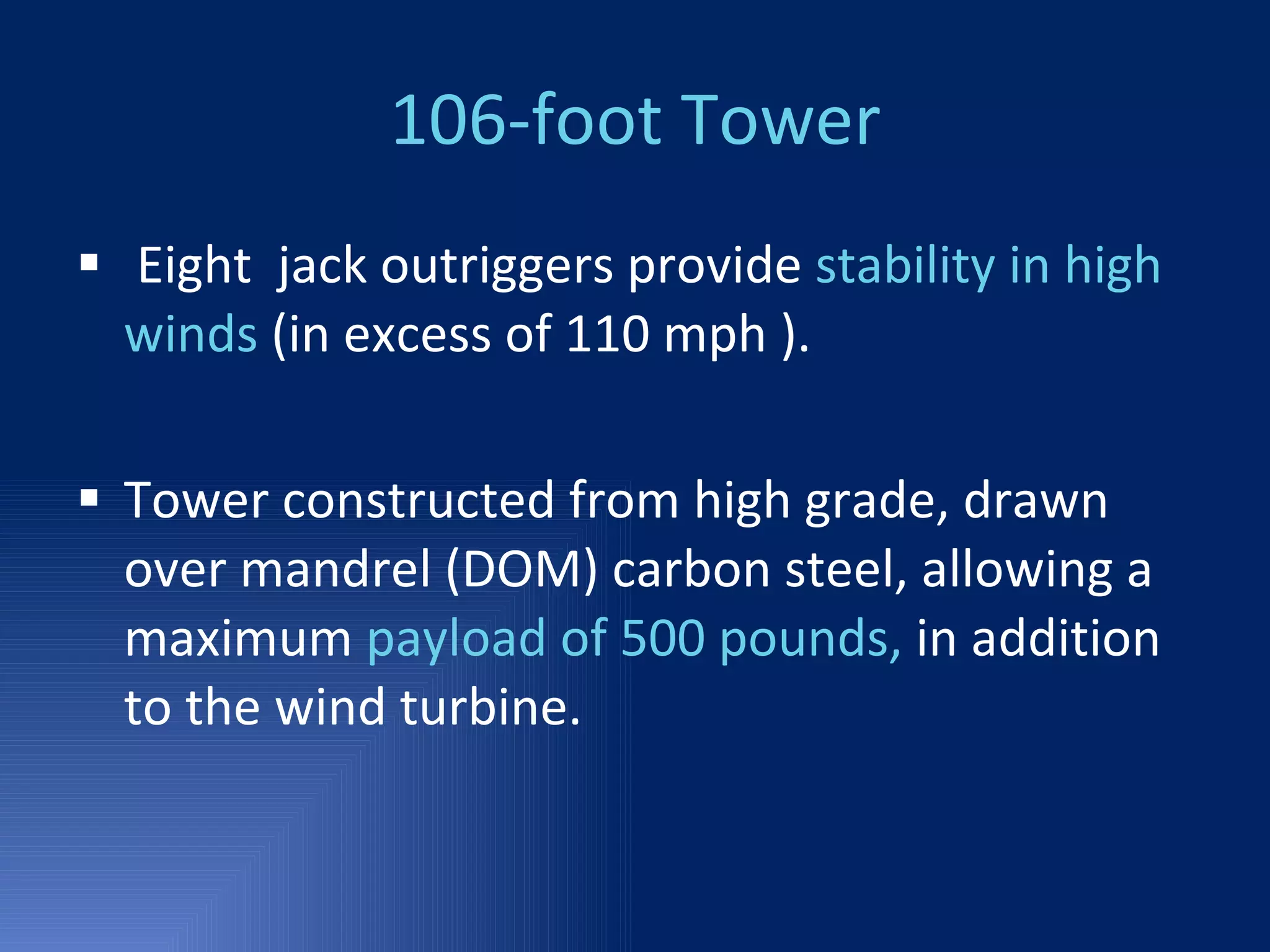 106-foot Tower Eight  jack outriggers provide  stability in high winds  (in excess of 110 mph ). Tower constructed from high grade, drawn over mandrel (DOM) carbon steel, allowing a maximum  payload of 500 pounds,  in addition to the wind turbine. 