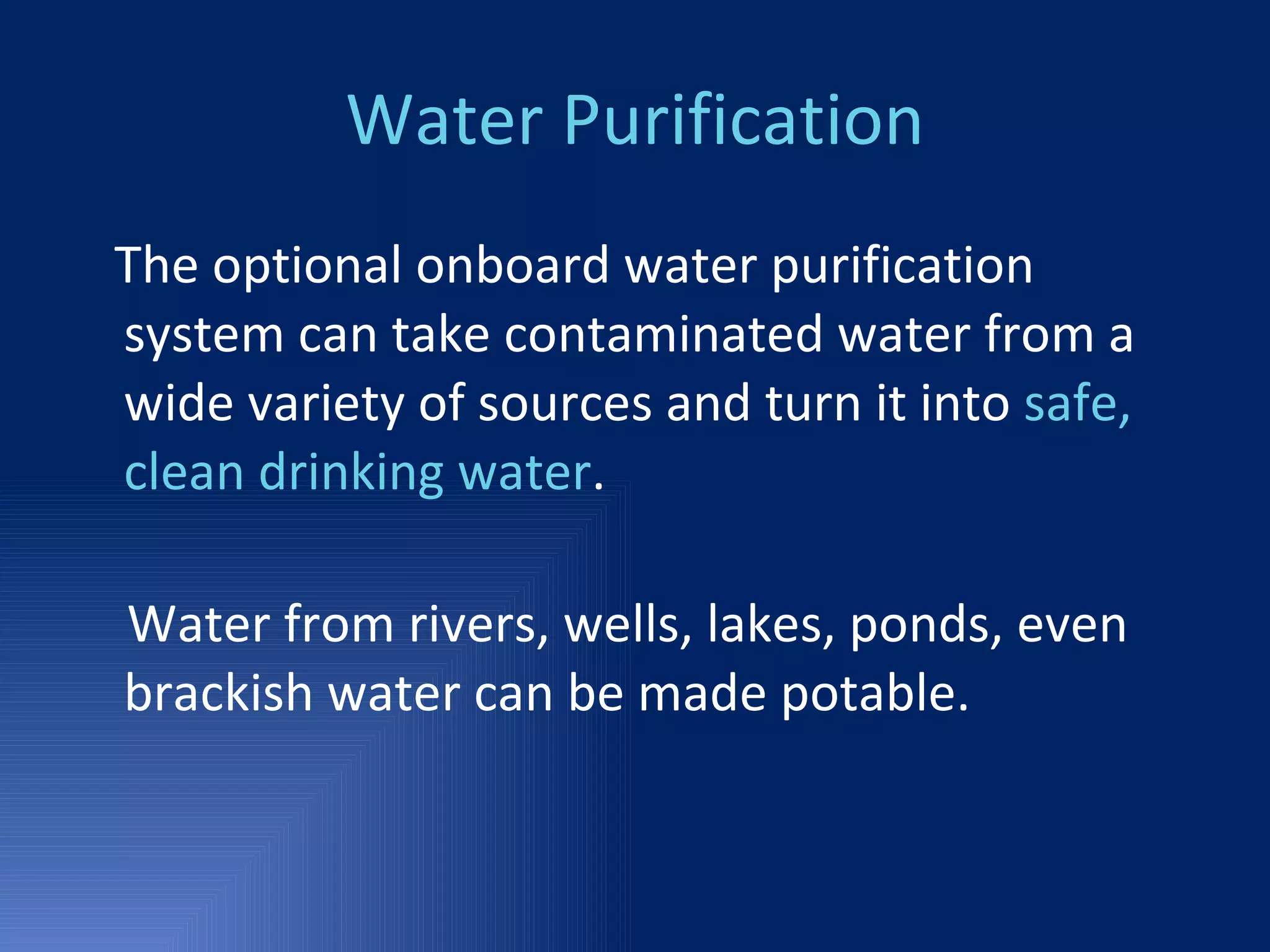 Water Purification The optional onboard water purification system can take contaminated water from a wide variety of sources and turn it into  safe, clean drinking water . Water from rivers, wells, lakes, ponds, even brackish water can be made potable. 