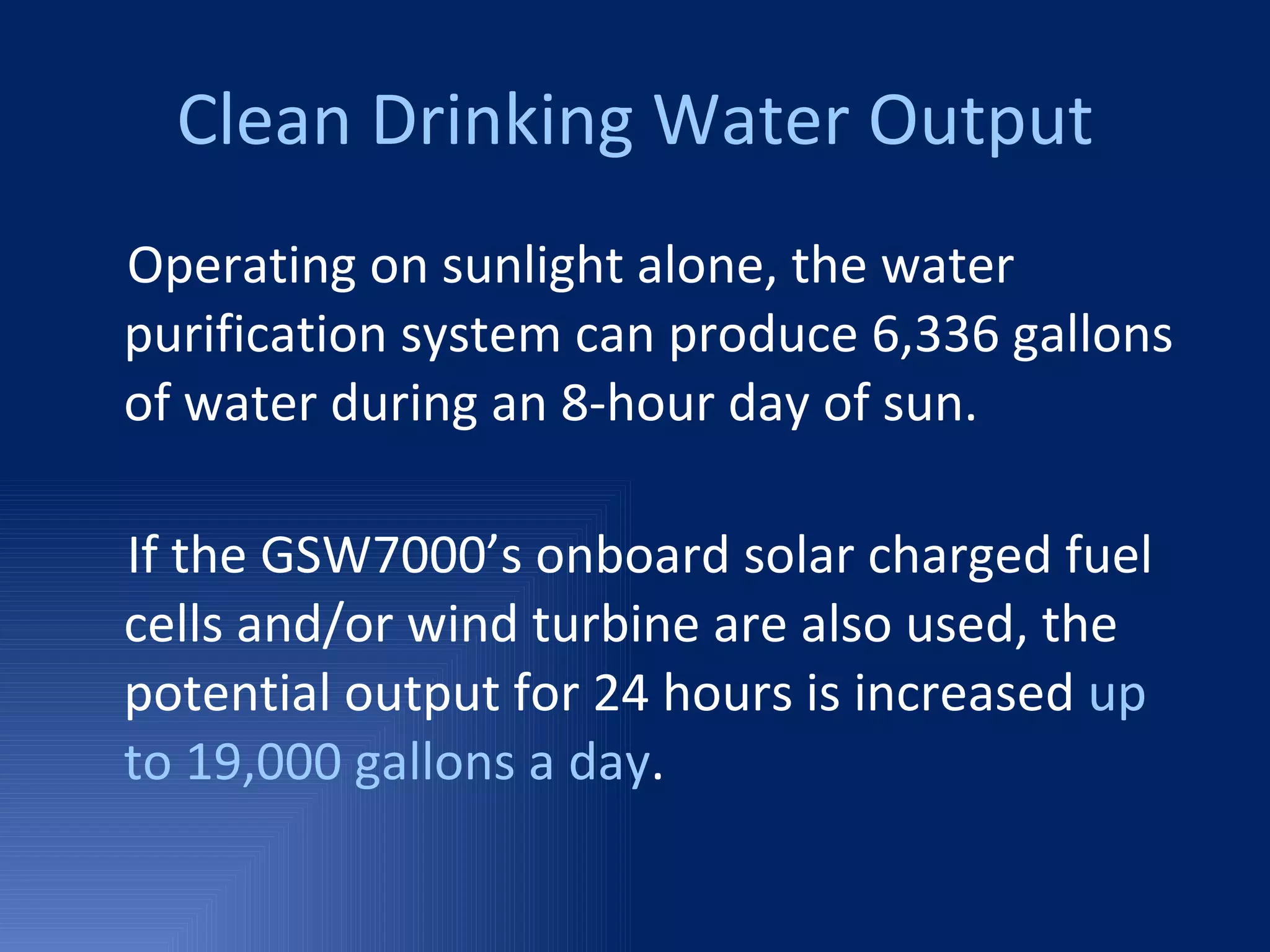 Clean Drinking Water Output Operating on sunlight alone, the water purification system can produce 6,336 gallons of water during an 8-hour day of sun. If the GSW7000’s onboard solar charged fuel cells and/or wind turbine are also used, the potential output for 24 hours is increased  up to 19,000 gallons a day . 