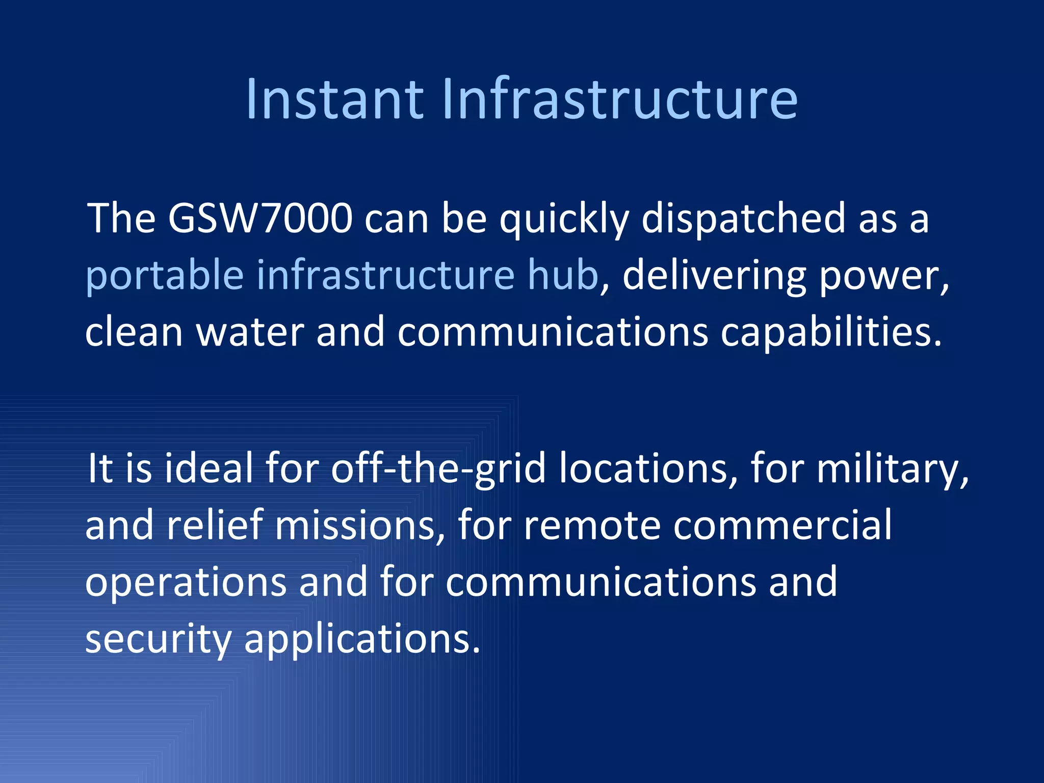 Instant Infrastructure The GSW7000 can be quickly dispatched as a  portable infrastructure hub , delivering power, clean water and communications capabilities.  It is ideal for off-the-grid locations, for military,  and relief missions, for remote commercial operations and for communications and security applications.  