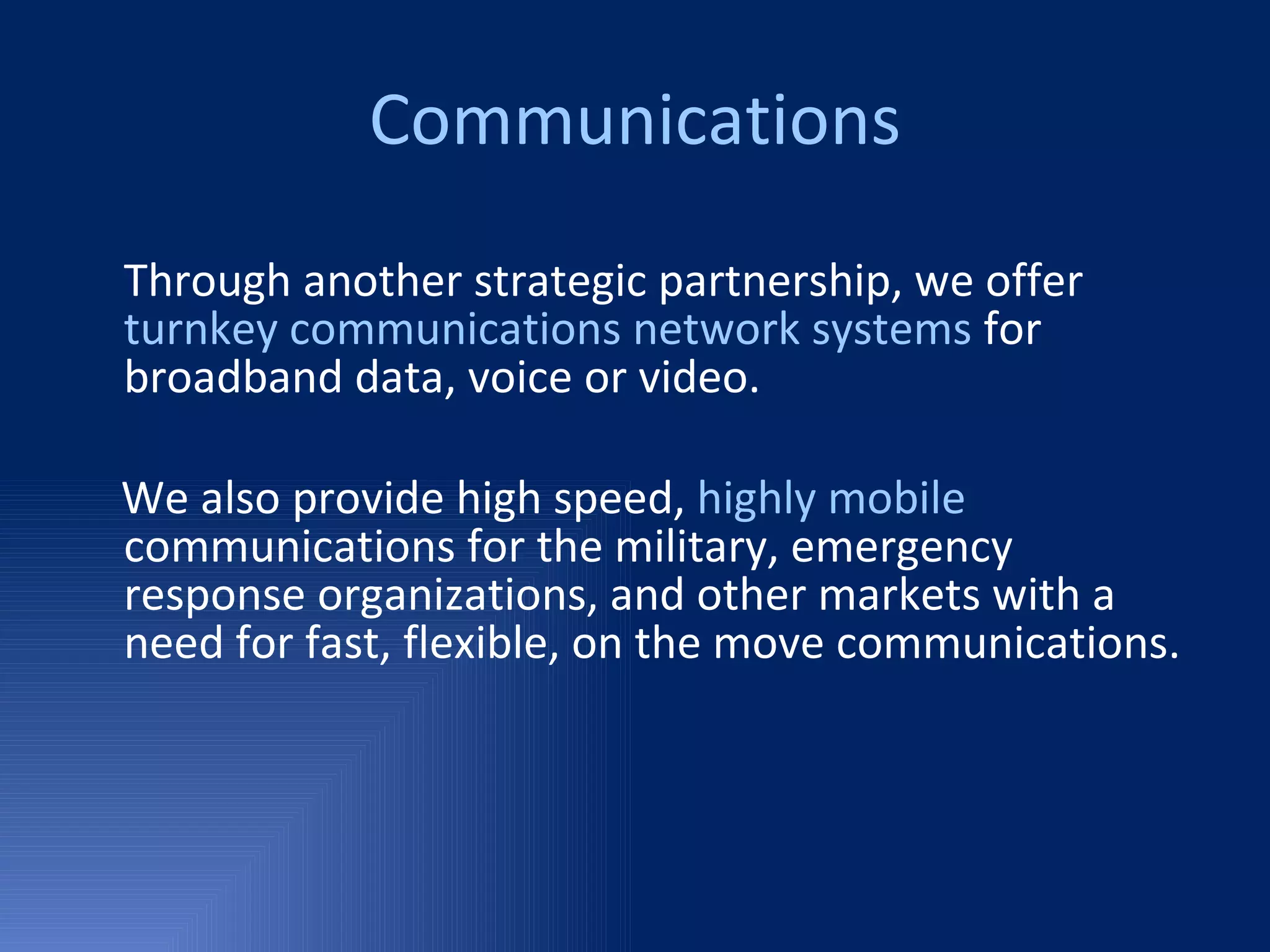 Communications Through another strategic partnership, we offer  turnkey communications network systems  for broadband data, voice or video. We also provide high speed,  highly mobile  communications for the military, emergency response organizations, and other markets with a need for fast, flexible, on the move communications.  