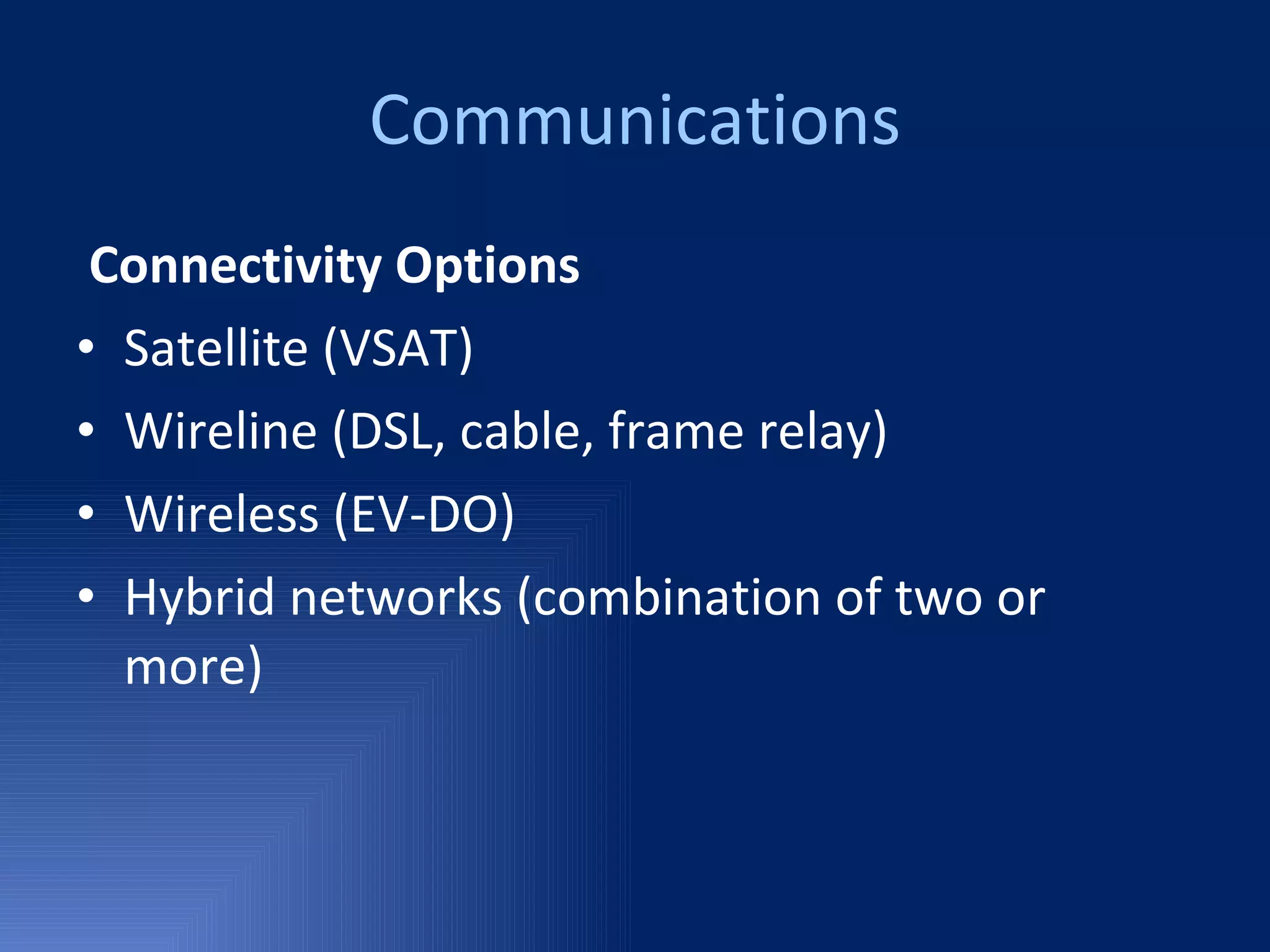 Communications Connectivity Options Satellite (VSAT)  Wireline (DSL, cable, frame relay)  Wireless (EV-DO)  Hybrid networks (combination of two or more) 