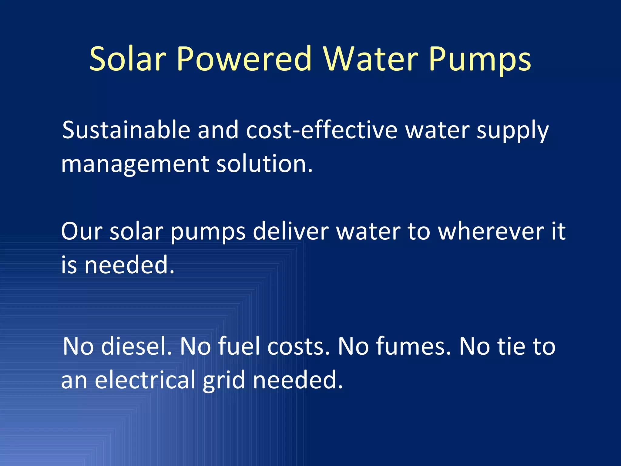 Solar Powered Water Pumps Sustainable and cost-effective water supply management solution. Our solar pumps deliver water to wherever it is needed.  No diesel. No fuel costs. No fumes. No tie to an electrical grid needed. 