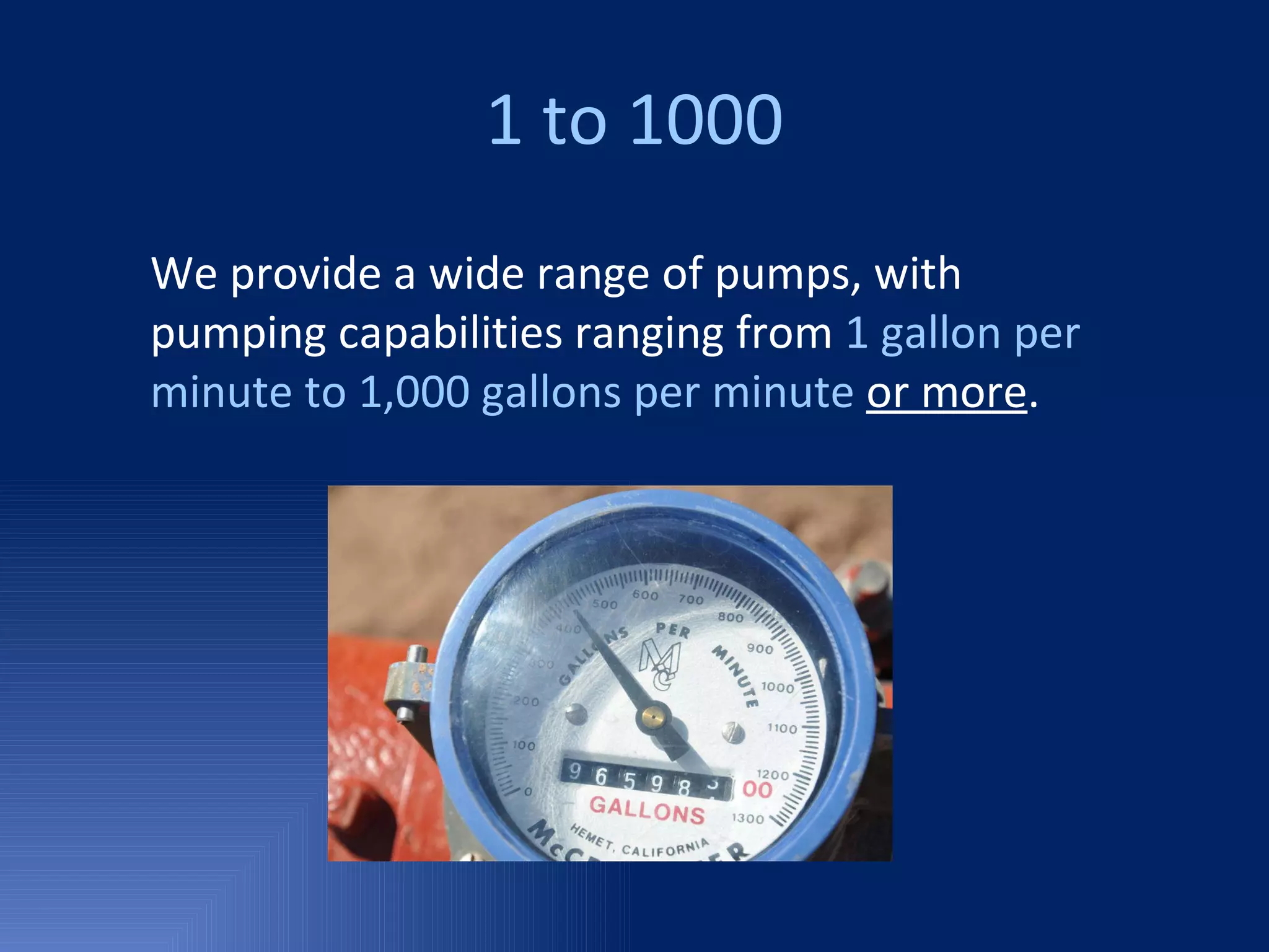 1 to 1000 We provide a wide range of pumps, with pumping capabilities ranging from  1 gallon per minute to 1,000 gallons per minute   or more . 