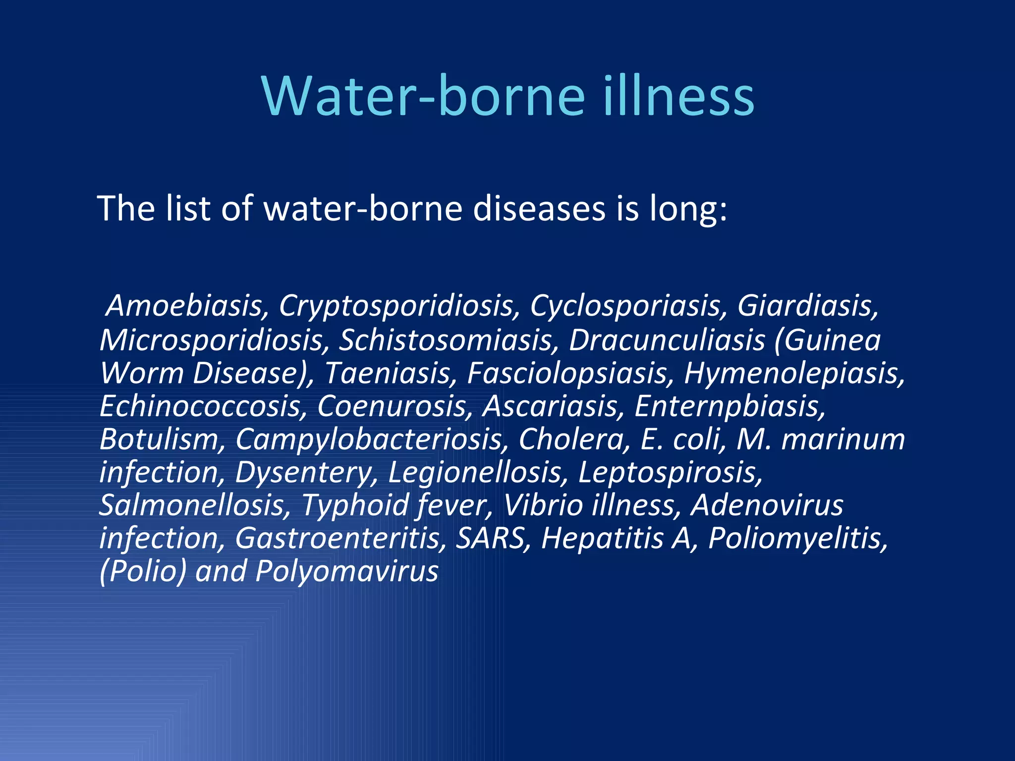 Water-borne illness The list of water-borne diseases is long: Amoebiasis, Cryptosporidiosis, Cyclosporiasis, Giardiasis, Microsporidiosis, Schistosomiasis, Dracunculiasis (Guinea Worm Disease), Taeniasis, Fasciolopsiasis, Hymenolepiasis, Echinococcosis, Coenurosis, Ascariasis, Enternpbiasis, Botulism, Campylobacteriosis, Cholera, E. coli, M. marinum infection, Dysentery, Legionellosis, Leptospirosis, Salmonellosis, Typhoid fever, Vibrio illness, Adenovirus  infection, Gastroenteritis, SARS, Hepatitis A, Poliomyelitis, (Polio) and Polyomavirus 