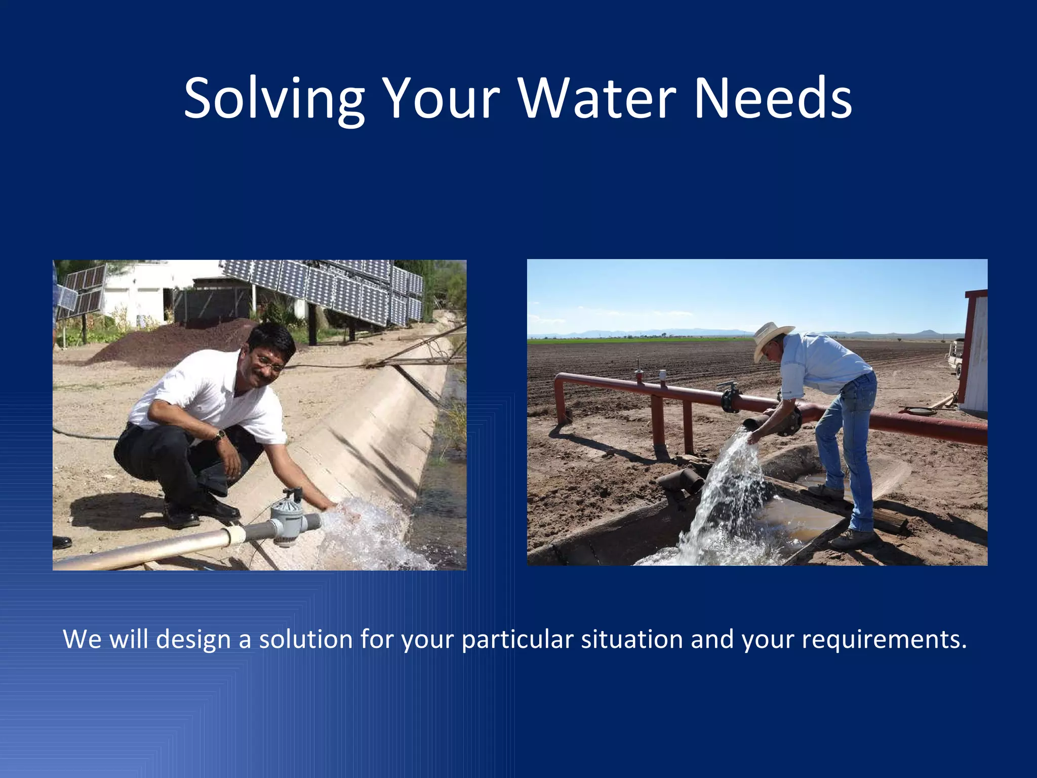 Solving Your Water Needs We will design a solution for your particular situation and your requirements. 