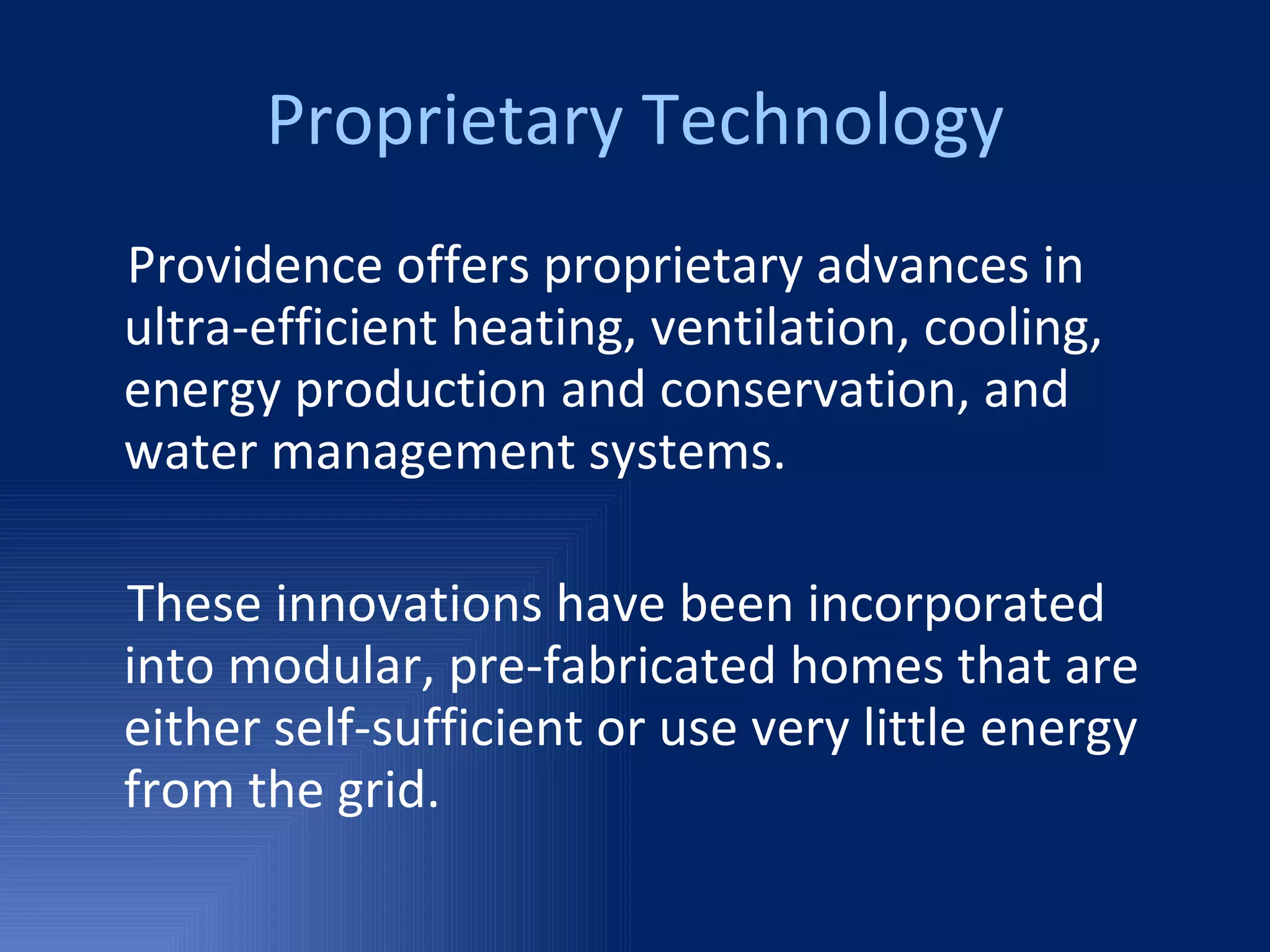 Proprietary Technology Providence offers proprietary advances in ultra-efficient heating, ventilation, cooling, energy production and conservation, and water management systems. These innovations have been incorporated into modular, pre-fabricated homes that are either self-sufficient or use very little energy from the grid. 