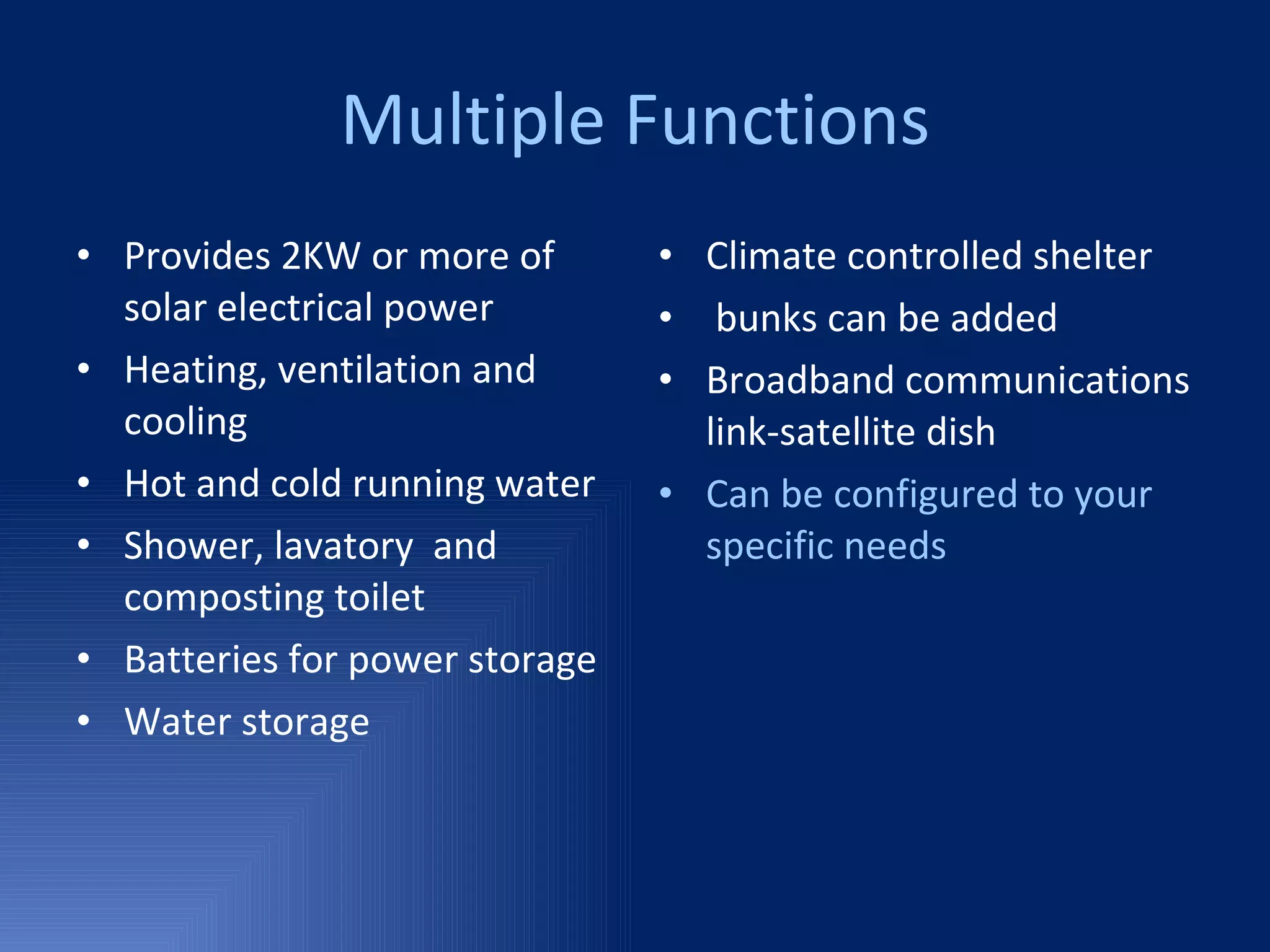 Multiple Functions Provides 2KW or more of solar electrical power Heating, ventilation and cooling Hot and cold running water Shower, lavatory  and composting toilet Batteries for power storage Water storage Climate controlled shelter bunks can be added Broadband communications link-satellite dish Can be configured to your specific needs 