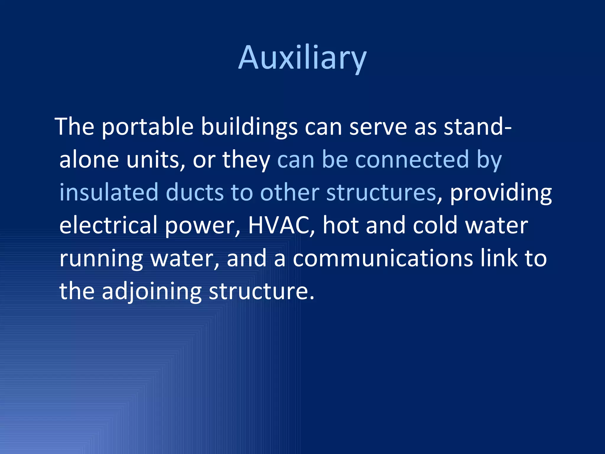 Auxiliary The portable buildings can serve as stand-alone units, or they  can be connected by insulated ducts to other structures , providing electrical power, HVAC, hot and cold water running water, and a communications link to the adjoining structure. 