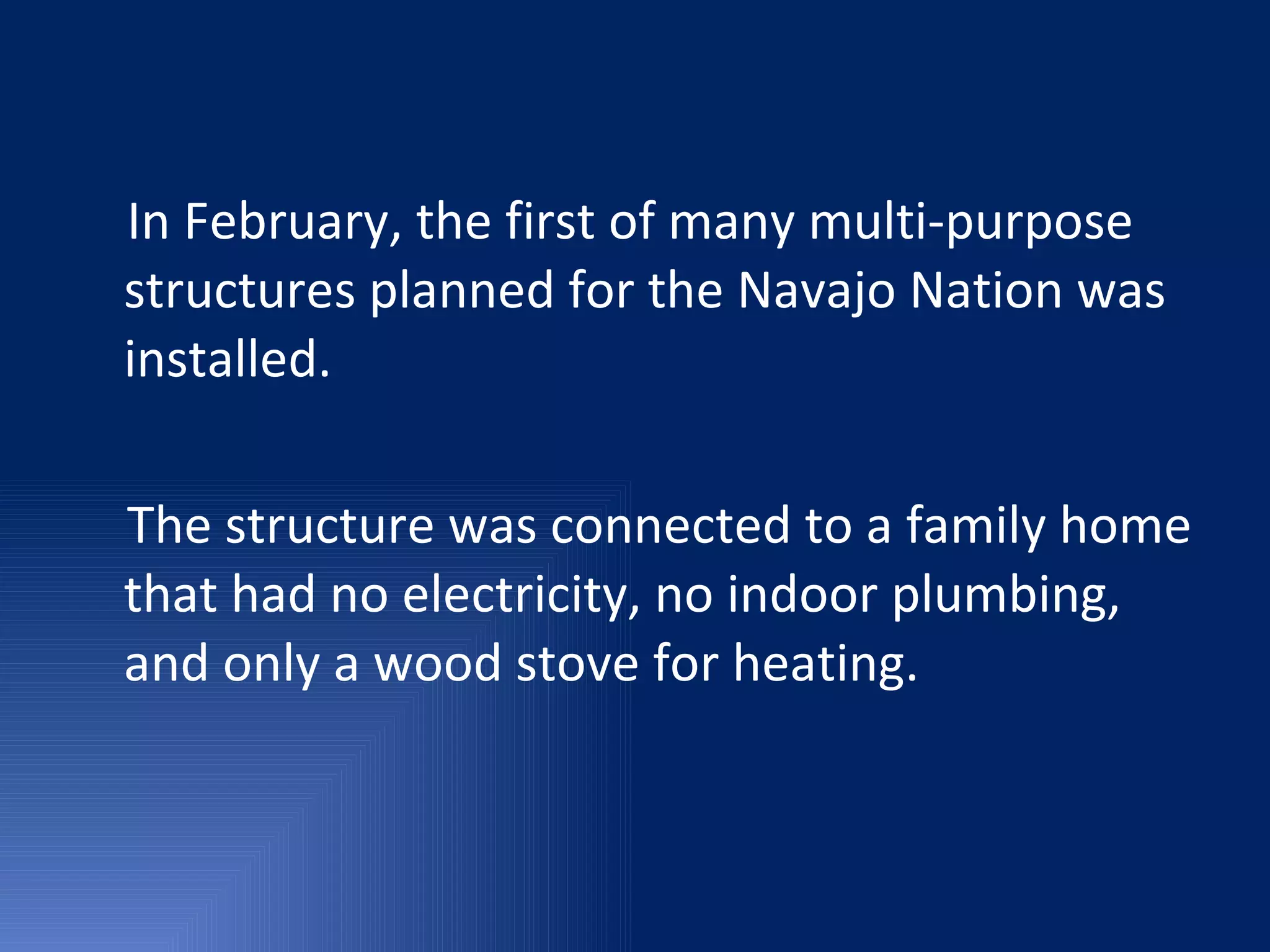 In February, the first of many multi-purpose structures planned for the Navajo Nation was installed. The structure was connected to a family home that had no electricity, no indoor plumbing, and only a wood stove for heating. 