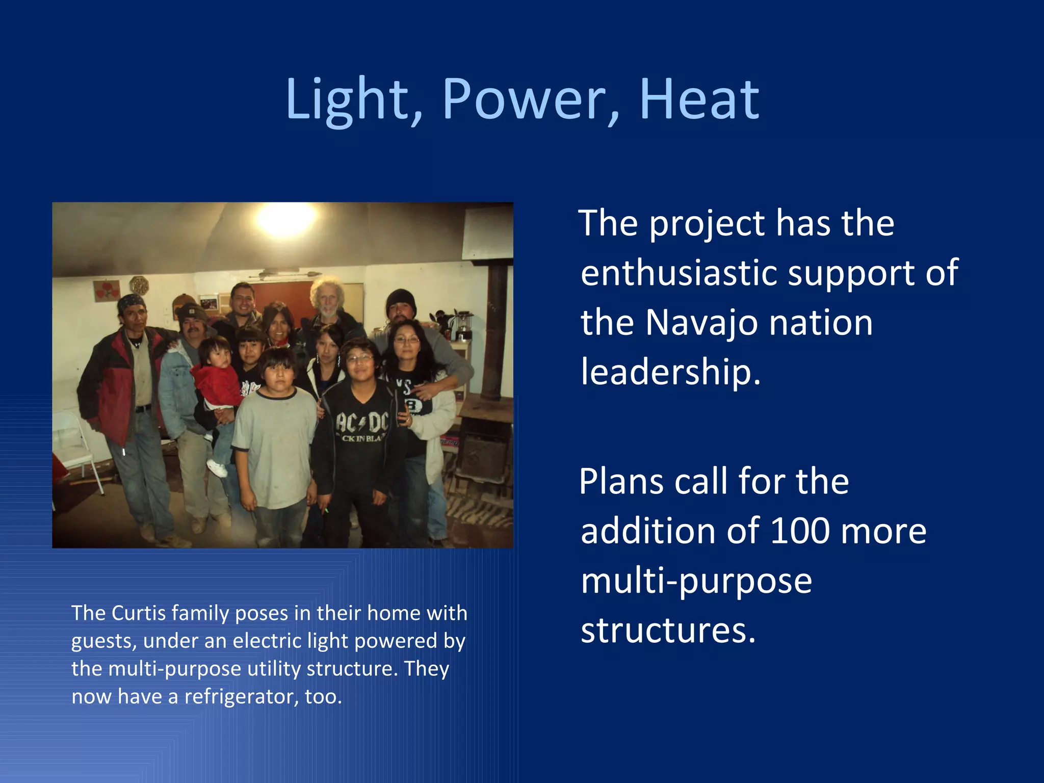 Light, Power, Heat The project has the enthusiastic support of the Navajo nation leadership. Plans call for the addition of 100 more multi-purpose structures. The Curtis family poses in their home with guests, under an electric light powered by the multi-purpose utility structure. They now have a refrigerator, too. 