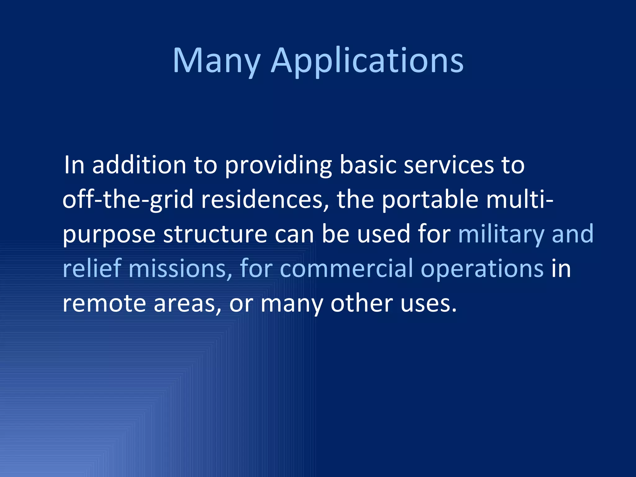 Many Applications In addition to providing basic services to  off-the-grid residences, the portable multi-purpose structure can be used for  military and relief missions, for commercial operations  in remote areas, or many other uses. 