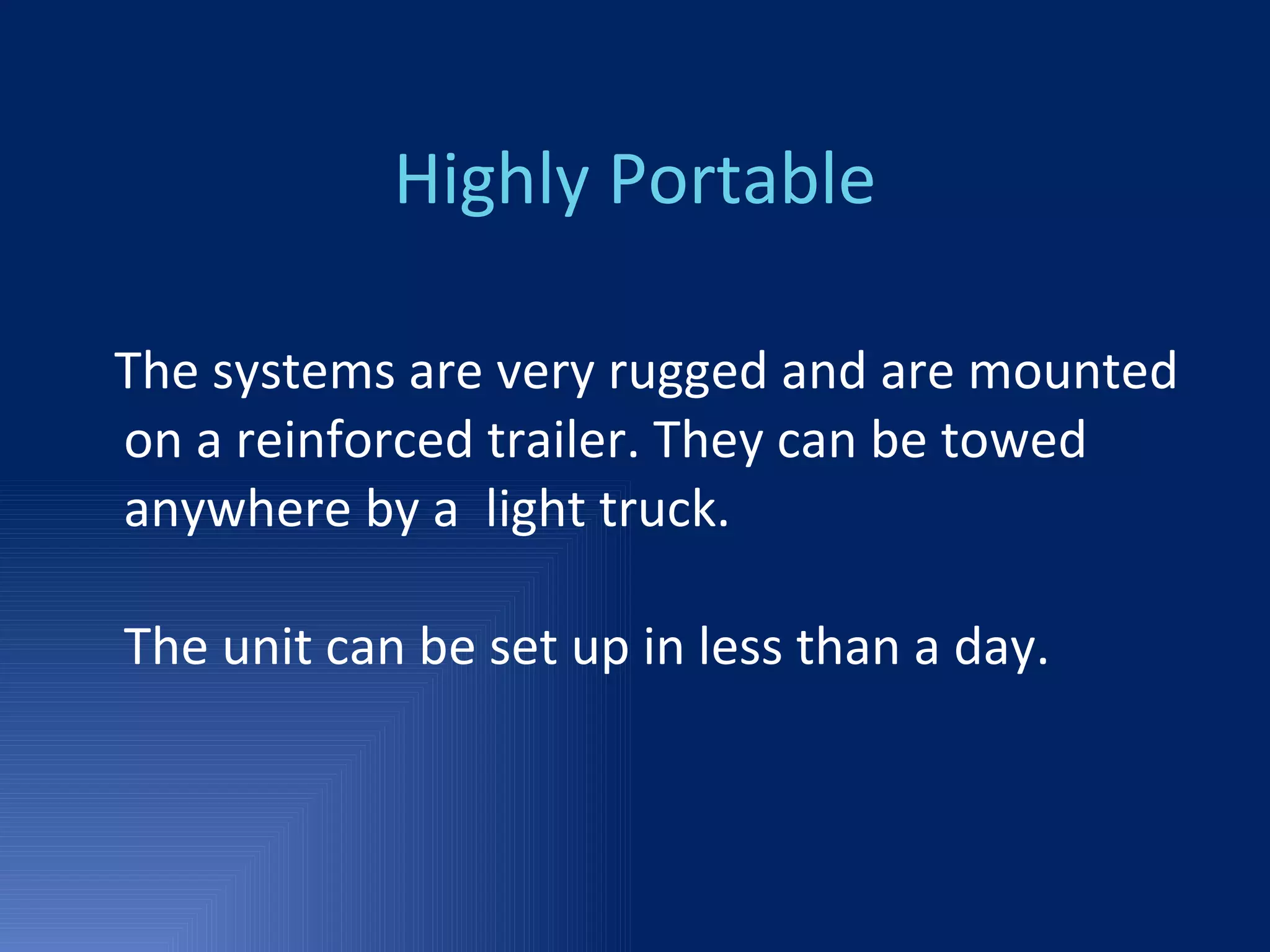Highly Portable The systems are very rugged and are mounted on a reinforced trailer. They can be towed anywhere by a  light truck. The unit can be set up in less than a day. 